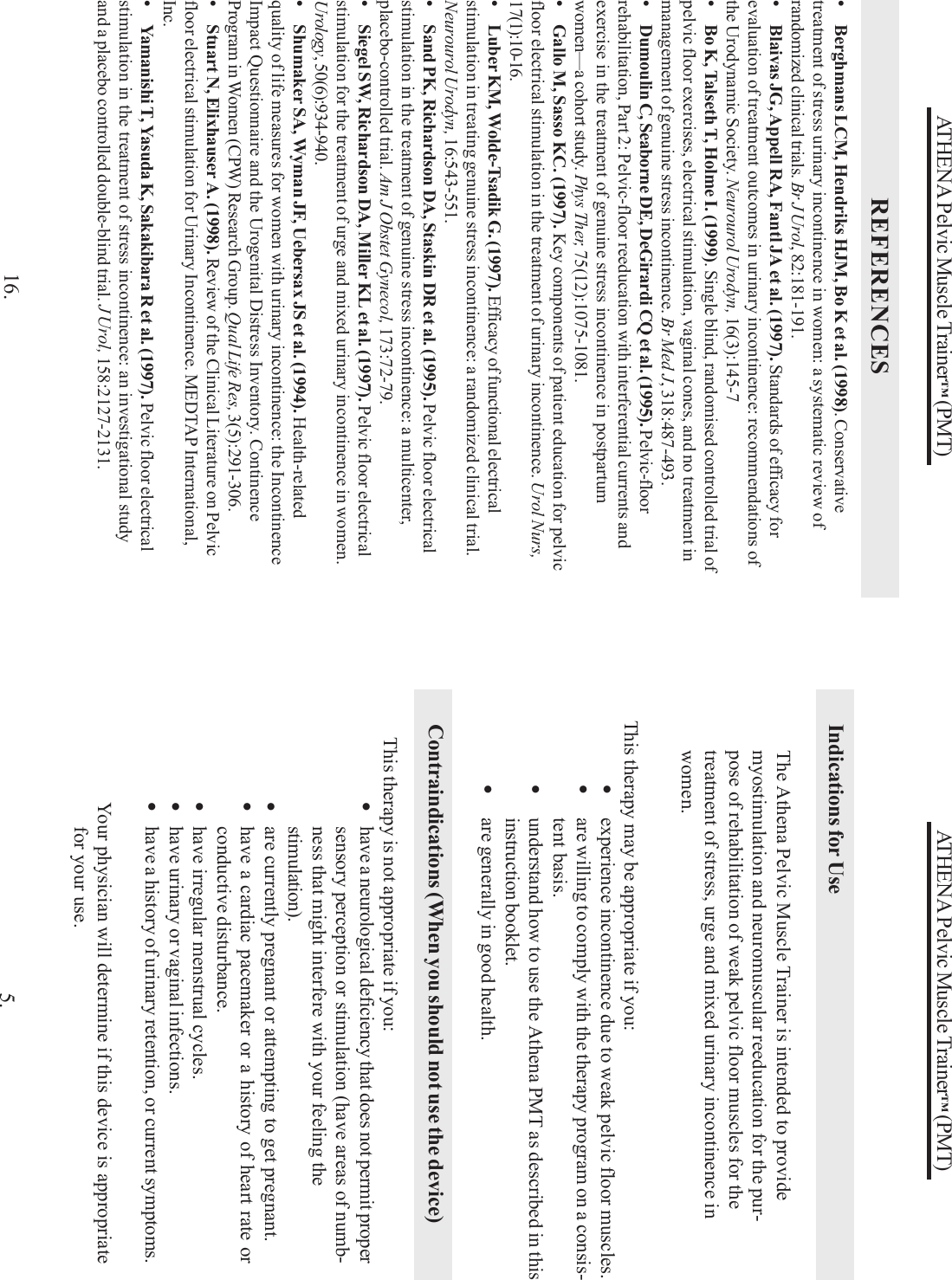 ATHENA Pelvic Muscle Trainer™ (PMT)5.This therapy may be appropriate if you:•experience incontinence due to weak pelvic floor muscles.•are willing to comply with the therapy program on a consis-tent basis.•understand how to use the Athena PMT as described in thisinstruction booklet.•are generally in good health.This therapy is not appropriate if you:•have a neurological deficiency that does not permit propersensory perception or stimulation (have areas of numb-ness that might interfere with your feeling thestimulation).•are currently pregnant or attempting to get pregnant.•have a cardiac pacemaker or a history of heart rate orconductive disturbance.•have irregular menstrual cycles.•have urinary or vaginal infections.•have a history of urinary retention, or current symptoms.Your physician will determine if this device is appropriatefor your use.Contraindications (When you should not use the device)Indications for UseThe Athena Pelvic Muscle Trainer is intended to providemyostimulation and neuromuscular reeducation for the pur-pose of rehabilitation of weak pelvic floor muscles for thetreatment of stress, urge and mixed urinary incontinence inwomen.ATHENA Pelvic Muscle Trainer™ (PMT)REFERENCES16.• Berghmans LCM, Hendriks HJM, Bo K et al. (1998). Conservativetreatment of stress urinary incontinence in women: a systematic review ofrandomized clinical trials. Br J Urol, 82:181-191.• Blaivas JG, Appell RA, Fantl JA et al. (1997). Standards of efficacy forevaluation of treatment outcomes in urinary incontinence: recommendations ofthe Urodynamic Society. Neurourol Urodyn, 16(3):145-7• Bo K, Talseth T, Holme I. (1999). Single blind, randomised controlled trial ofpelvic floor exercises, electrical stimulation, vaginal cones, and no treatment inmanagement of genuine stress incontinence. Br Med J, 318:487-493.• Dumoulin C, Seaborne DE, DeGirardi CQ et al. (1995). Pelvic-floorrehabilitation, Part 2: Pelvic-floor reeducation with interferential currents andexercise in the treatment of genuine stress incontinence in postpartumwomen—a cohort study. Phys Ther, 75(12):1075-1081.• Gallo M, Sasso KC. (1997). Key components of patient education for pelvicfloor electrical stimulation in the treatment of urinary incontinence. Urol Nurs,17(1):10-16.• Luber KM, Wolde-Tsadik G. (1997). Efficacy of functional electricalstimulation in treating genuine stress incontinence: a randomized clinical trial.Neurourol Urodyn, 16:543-551.• Sand PK, Richardson DA, Staskin DR et al. (1995). Pelvic floor electricalstimulation in the treatment of genuine stress incontinence: a multicenter,placebo-controlled trial. Am J Obstet Gynecol, 173:72-79.• Siegel SW, Richardson DA, Miller KL et al. (1997). Pelvic floor electricalstimulation for the treatment of urge and mixed urinary incontinence in women.Urology, 50(6):934-940.• Shumaker SA, Wyman JF, Uebersax JS et al. (1994). Health-relatedquality of life measures for women with urinary incontinence: the IncontinenceImpact Questionnaire and the Urogenital Distress Inventory. ContinenceProgram in Women (CPW) Research Group. Qual Life Res, 3(5):291-306.• Stuart N, Elixhauser A. (1998). Review of the Clinical Literature on Pelvicfloor electrical stimulation for Urinary Incontinence. MEDTAP International,Inc.• Yamanishi T, Yasuda K, Sakakibara R et al. (1997). Pelvic floor electricalstimulation in the treatment of stress incontinence: an investigational studyand a placebo controlled double-blind trial. J Urol, 158:2127-2131.