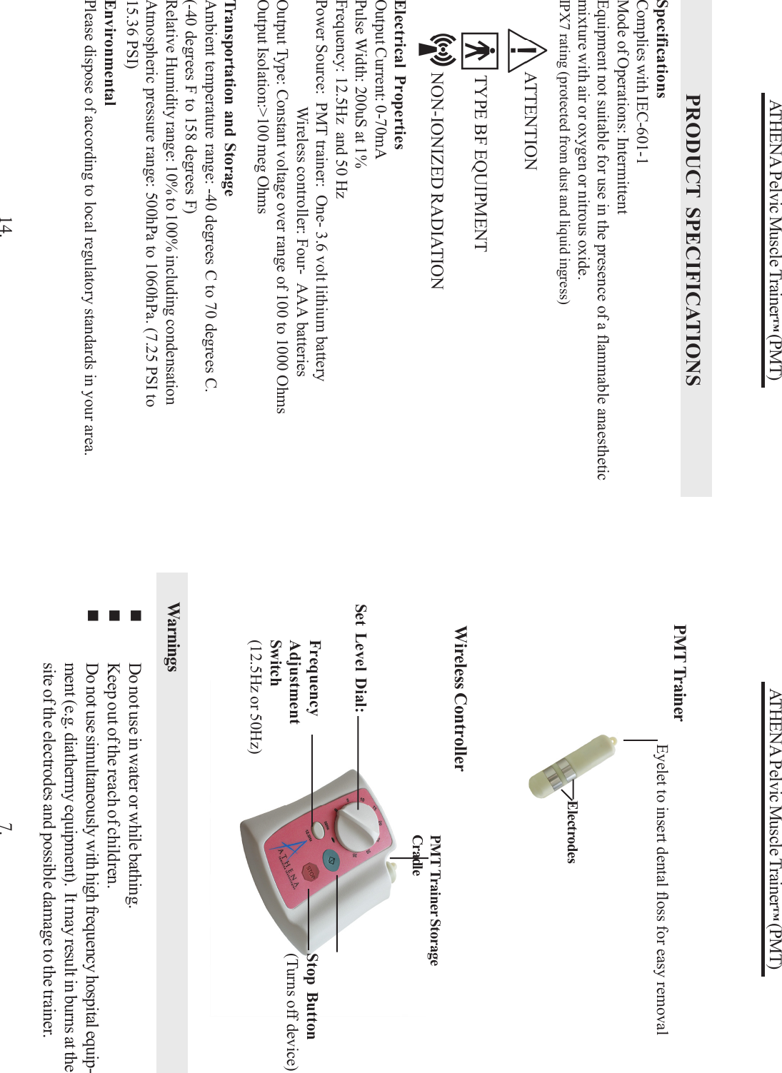 ATHENA Pelvic Muscle Trainer™ (PMT)7.PMT TrainerEyelet to insert dental floss for easy removalWireless ControllerStop Button(Turns off device)ElectrodesDo not use in water or while bathing.Keep out of the reach of children.Do not use simultaneously with high frequency hospital equip-ment (e.g. diathermy equipment).  It may result in burns at thesite of the electrodes and possible damage to the trainer.WarningsFrequencyAdjustmentSwitch(12.5Hz or 50Hz)PMT Trainer StorageCradleSet Level Dial:ATHENA Pelvic Muscle Trainer™ (PMT)PRODUCT SPECIFICATIONSElectrical PropertiesOutput Current: 0-70mAPulse Width: 200uS at 1%Frequency: 12.5Hz  and 50 HzPower Source:  PMT trainer:  One- 3.6 volt lithium batteryWireless controller: Four-  AAA batteriesOutput Type: Constant voltage over range of 100 to 1000 OhmsOutput Isolation:&gt;100 meg OhmsSpecificationsComplies with IEC-601-1Mode of Operations: IntermittentEquipment not suitable for use in the presence of a flammable anaestheticmixture with air or oxygen or nitrous oxide.IPX7 rating (protected from dust and liquid ingress)Transportation and StorageAmbient temperature range: -40 degrees C to 70 degrees C.(-40 degrees F to 158 degrees F)Relative Humidity range: 10% to 100% including condensationAtmospheric pressure range: 500hPa to 1060hPa. (7.25 PSI to15.36 PSI)14.EnvironmentalPlease dispose of according to local regulatory standards in your area.     ATTENTION      TYPE BF EQUIPMENT     NON-IONIZED RADIATION