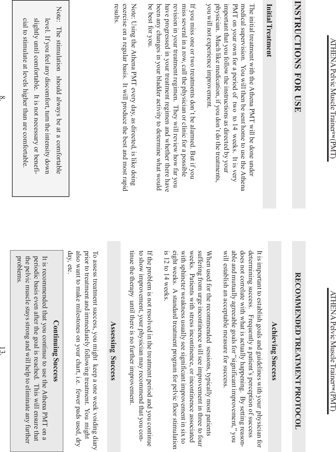 ATHENA Pelvic Muscle Trainer™ (PMT)8.Note:  The stimulation  should always be at a comfortablelevel.  If you feel any discomfort, turn the intensity downslightly until comfortable.  It is not necessary or benefi-cial to stimulate at levels higher than are comfortable.Initial TreatmentThe initial treatment with the Athena PMT will be done undermedical supervision.  You will then be sent home to use the AthenaPMT on your own for a period of  two  to 14  weeks.  It is veryimportant that you follow the instructions as directed by yourphysician.  Much like medication, if you don’t do the treatments,you will not experience improvement.If you miss one or two treatments don’t be alarmed. But if youmiss several in a row, call the physician or clinic for a possiblerevision in your treatment regimen.  They will review how far youhave progressed in your treatment regimen and whether there havebeen any changes in your bladder activity to determine what wouldbe best for you.Note: Using the Athena PMT every day, as directed, is like doingexercise on a regular basis.  It will produce the best and most rapidresults.INSTRUCTIONS FOR USEATHENA Pelvic Muscle Trainer™ (PMT)13.It is important to establish goals and guidelines with your  physician fordetermining success.   Frequently a patient’s perception of successdoes not correlate with what is actually happening.  By setting reason-able and mutually agreeable goals for “significant improvement,” youwill establish an acceptable measure for success.When used for the recommended  sessions, typically most patientssuffering from urge incontinence will see improvement in three to fourweeks.  Patients with stress incontinence, or incontinence associatedwith sphincter weakness usually see significant improvement in six toeight weeks.  A standard treatment program for pelvic floor stimulationis 12 to 14 weeks.If the problem is not resolved in the treatment period and you continueto show improvement, your physician may recommend that you con-tinue the therapy  until there is no further improvement.It is recommended that you continue to use the Athena PMT on aperiodic basis even after the goal is reached.  This will ensure thatthe pelvic muscle stays strong and will help to eliminate any furtherproblems.Achieving SuccessAssessing SuccessTo assess treatment success, you might  keep a one week voiding diaryprior to treatment and immediately following treatment.  You  mightalso want to make milestones on your chart, i.e.  fewer pads used, dryday, etc.RECOMMENDED TREATMENT PROTOCOLContinuing Success