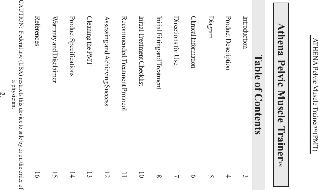 ATHENA Pelvic Muscle Trainer™ (PMT)Athena Pelvic Muscle Trainer™Table of ContentsCAUTION:  Federal law (USA) restricts this device to sale by or on the order ofa physician.2.Introduction 3Product Description 4Diagram 5Clinical Information 6Directions for Use 7Initial Fitting and Treatment 8Initial Treatment Checklist 10Recommended Treatment Protocol 11Assessing and Achieving Success 12Cleaning the PMT 13Product Specifications 14Warranty and Disclaimer 15References 16