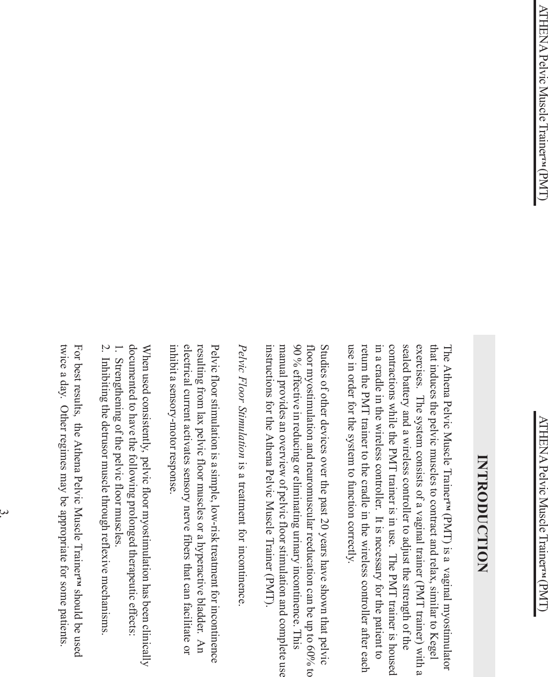 ATHENA Pelvic Muscle Trainer™ (PMT)INTRODUCTIONThe Athena Pelvic Muscle Trainer™ (PMT) is a  vaginal myostimulatorthat induces the pelvic muscles to contract and relax, similar to Kegelexercises.  The system consists of a vaginal trainer (PMT trainer) with asealed battery and a wireless controller to adjust the strength of thecontractions while the PMT trainer is in use.  The PMT trainer is housedin a cradle in the wireless controller.  It is necessary for the patient toreturn the PMT trainer to the cradle in the wireless controller after eachuse in order for the system to function correctly.Studies of other devices over the past 20 years have shown that pelvicfloor myostimulation and neuromuscular reeducation can be up to 60% to90 % effective in reducing or eliminating urinary incontinence. Thismanual provides an overview of pelvic floor stimulation and complete useinstructions for the Athena Pelvic Muscle Trainer (PMT).Pelvic Floor Stimulation is a treatment for incontinence.Pelvic floor stimulation is a simple, low-risk treatment for incontinenceresulting from lax pelvic floor muscles or a hyperactive bladder.  Anelectrical current activates sensory nerve fibers that can facilitate orinhibit a sensory-motor response.When used consistently,  pelvic floor myostimulation has been clinicallydocumented to have the following prolonged therapeutic effects:1.  Strengthening of the pelvic floor muscles.2.  Inhibiting the detrusor muscle through reflexive mechanisms.For best results,  the Athena Pelvic Muscle Trainer™ should be usedtwice a day.  Other regimes may be appropriate for some patients.3.ATHENA Pelvic Muscle Trainer™ (PMT)