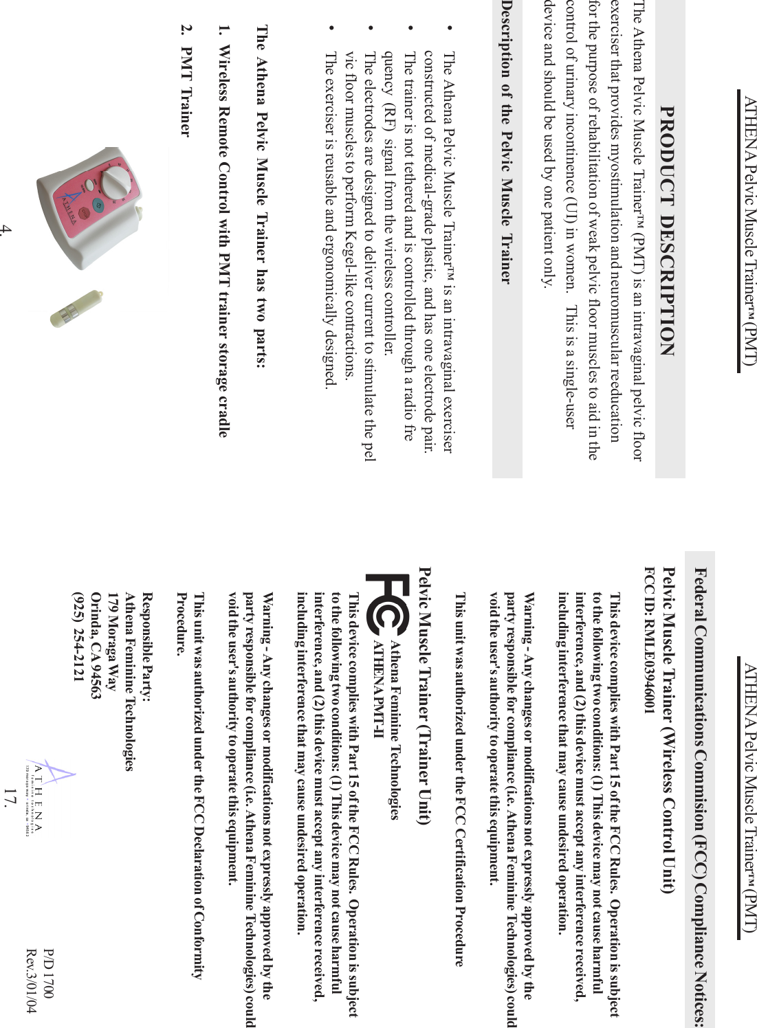 ATHENA Pelvic Muscle Trainer™ (PMT)The Athena Pelvic Muscle Trainer™ (PMT) is an intravaginal pelvic floorexerciser that provides myostimulation and neuromuscular reeducationfor the purpose of rehabilitation of weak pelvic floor muscles to aid in thecontrol of urinary incontinence (UI) in women.   This is a single-userdevice and should be used by one patient only.Description of the Pelvic Muscle Trainer•The Athena Pelvic Muscle Trainer™ is an intravaginal exerciserconstructed of medical-grade plastic, and has one electrode pair.•The trainer is not tethered and is controlled through a radio frequency (RF)  signal from the wireless controller.•The electrodes are designed to deliver current to stimulate the pelvic floor muscles to perform Kegel-like contractions.•The exerciser is reusable and ergonomically designed.PRODUCT DESCRIPTIONThe Athena Pelvic Muscle Trainer has two parts:1.  Wireless Remote Control with PMT trainer storage cradle2.  PMT Trainer4.ATHENA Pelvic Muscle Trainer™ (PMT)P/D 1700Rev.3/01/04Federal Communications Commision (FCC) Compliance Notices:Pelvic Muscle Trainer (Wireless Control Unit)FCC ID: RMLE03946001This device complies with Part 15 of the FCC Rules.  Operation is subjectto the following two conditions: (1) This device may not cause harmfulinterference, and (2) this device must accept any interference received,including interference that may cause undesired operation.Warning - Any changes or modifications not expressly approved by theparty responsible for compliance (i.e. Athena Feminine Technologies) couldvoid the user&apos;s authority to operate this equipment.This unit was authorized under the FCC Certification ProcedurePelvic Muscle Trainer (Trainer Unit)This device complies with Part 15 of the FCC Rules.  Operation is subjectto the following two conditions: (1) This device may not cause harmfulinterference, and (2) this device must accept any interference received,including interference that may cause undesired operation.Warning - Any changes or modifications not expressly approved by theparty responsible for compliance (i.e. Athena Feminine Technologies) couldvoid the user&apos;s authority to operate this equipment.This unit was authorized under the FCC Declaration of ConformityProcedure.Responsible Party:Athena Feminine Technologies179 Moraga WayOrinda, CA 94563(925) 254-212117.Athena Feminine TechnologiesATHENA PMT-II