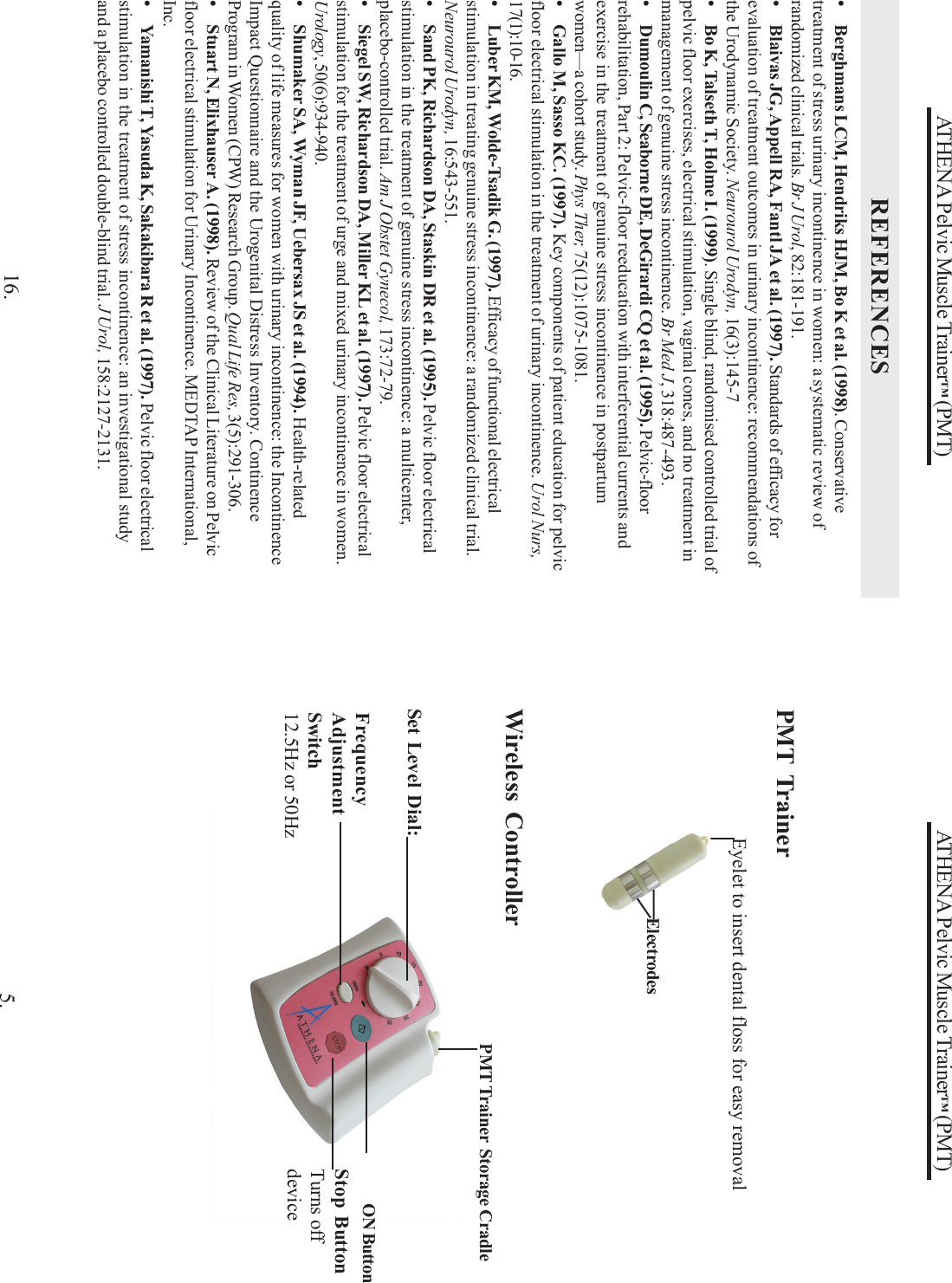 ATHENA Pelvic Muscle Trainer™ (PMT)Eyelet to insert dental floss for easy removalWireless ControllerSet Level Dial:Stop ButtonTurns offdeviceElectrodes5.FrequencyAdjustmentSwitch12.5Hz or 50HzON ButtonPMT Trainer  Storage CradlePMT TrainerATHENA Pelvic Muscle Trainer™ (PMT)REFERENCES16.• Berghmans LCM, Hendriks HJM, Bo K et al. (1998). Conservativetreatment of stress urinary incontinence in women: a systematic review ofrandomized clinical trials. Br J Urol, 82:181-191.• Blaivas JG, Appell RA, Fantl JA et al. (1997). Standards of efficacy forevaluation of treatment outcomes in urinary incontinence: recommendations ofthe Urodynamic Society. Neurourol Urodyn, 16(3):145-7• Bo K, Talseth T, Holme I. (1999). Single blind, randomised controlled trial ofpelvic floor exercises, electrical stimulation, vaginal cones, and no treatment inmanagement of genuine stress incontinence. Br Med J, 318:487-493.• Dumoulin C, Seaborne DE, DeGirardi CQ et al. (1995). Pelvic-floorrehabilitation, Part 2: Pelvic-floor reeducation with interferential currents andexercise in the treatment of genuine stress incontinence in postpartumwomen—a cohort study. Phys Ther, 75(12):1075-1081.• Gallo M, Sasso KC. (1997). Key components of patient education for pelvicfloor electrical stimulation in the treatment of urinary incontinence. Urol Nurs,17(1):10-16.• Luber KM, Wolde-Tsadik G. (1997). Efficacy of functional electricalstimulation in treating genuine stress incontinence: a randomized clinical trial.Neurourol Urodyn, 16:543-551.• Sand PK, Richardson DA, Staskin DR et al. (1995). Pelvic floor electricalstimulation in the treatment of genuine stress incontinence: a multicenter,placebo-controlled trial. Am J Obstet Gynecol, 173:72-79.• Siegel SW, Richardson DA, Miller KL et al. (1997). Pelvic floor electricalstimulation for the treatment of urge and mixed urinary incontinence in women.Urology, 50(6):934-940.• Shumaker SA, Wyman JF, Uebersax JS et al. (1994). Health-relatedquality of life measures for women with urinary incontinence: the IncontinenceImpact Questionnaire and the Urogenital Distress Inventory. ContinenceProgram in Women (CPW) Research Group. Qual Life Res, 3(5):291-306.• Stuart N, Elixhauser A. (1998). Review of the Clinical Literature on Pelvicfloor electrical stimulation for Urinary Incontinence. MEDTAP International,Inc.• Yamanishi T, Yasuda K, Sakakibara R et al. (1997). Pelvic floor electricalstimulation in the treatment of stress incontinence: an investigational studyand a placebo controlled double-blind trial. J Urol, 158:2127-2131.