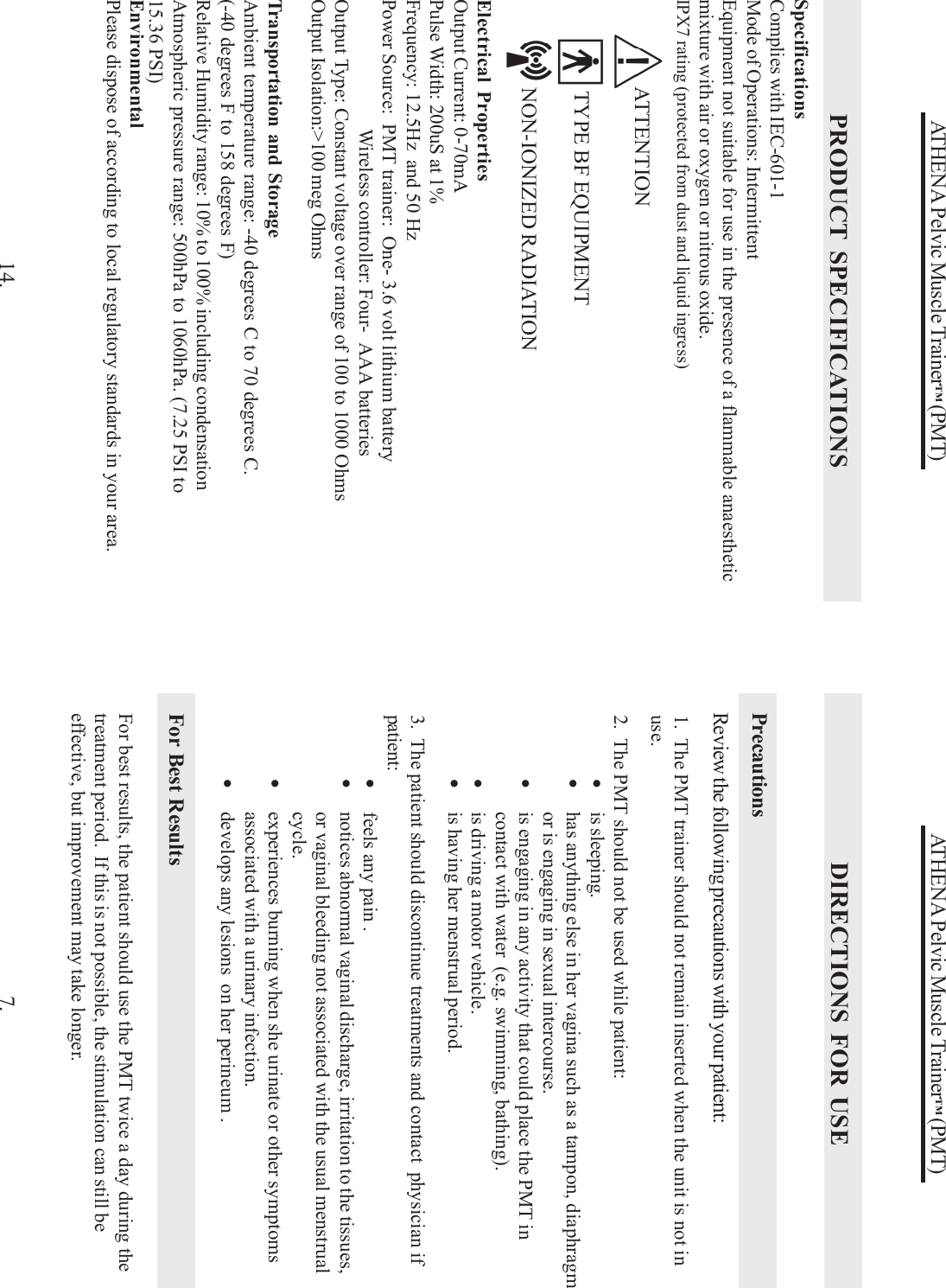 ATHENA Pelvic Muscle Trainer™ (PMT)DIRECTIONS FOR USEPrecautionsReview the following precautions with your patient:1.  The PMT trainer should not remain inserted when the unit is not inuse.2.  The PMT should not be used while patient:•is sleeping.•has anything else in her vagina such as a tampon, diaphragmor is engaging in sexual intercourse.•is engaging in any activity that could place the PMT incontact with water  (e.g. swimming, bathing).•is driving a motor vehicle.•is having her menstrual period.3.  The patient should discontinue treatments and contact  physician ifpatient:•feels any pain .•notices abnormal vaginal discharge, irritation to the tissues,or vaginal bleeding not associated with the usual menstrualcycle.•experiences burning when she urinate or other symptomsassociated with a urinary infection.•develops any lesions  on her perineum .7.For Best ResultsFor best results, the patient should use the PMT twice a day during thetreatment period.  If this is not possible, the stimulation can still beeffective, but improvement may take longer.ATHENA Pelvic Muscle Trainer™ (PMT)PRODUCT SPECIFICATIONSElectrical PropertiesOutput Current: 0-70mAPulse Width: 200uS at 1%Frequency: 12.5Hz  and 50 HzPower Source:  PMT trainer:  One- 3.6 volt lithium batteryWireless controller: Four-  AAA batteriesOutput Type: Constant voltage over range of 100 to 1000 OhmsOutput Isolation:&gt;100 meg OhmsSpecificationsComplies with IEC-601-1Mode of Operations: IntermittentEquipment not suitable for use in the presence of a flammable anaestheticmixture with air or oxygen or nitrous oxide.IPX7 rating (protected from dust and liquid ingress)Transportation and StorageAmbient temperature range: -40 degrees C to 70 degrees C.(-40 degrees F to 158 degrees F)Relative Humidity range: 10% to 100% including condensationAtmospheric pressure range: 500hPa to 1060hPa. (7.25 PSI to15.36 PSI)14.EnvironmentalPlease dispose of according to local regulatory standards in your area.     ATTENTION      TYPE BF EQUIPMENT     NON-IONIZED RADIATION