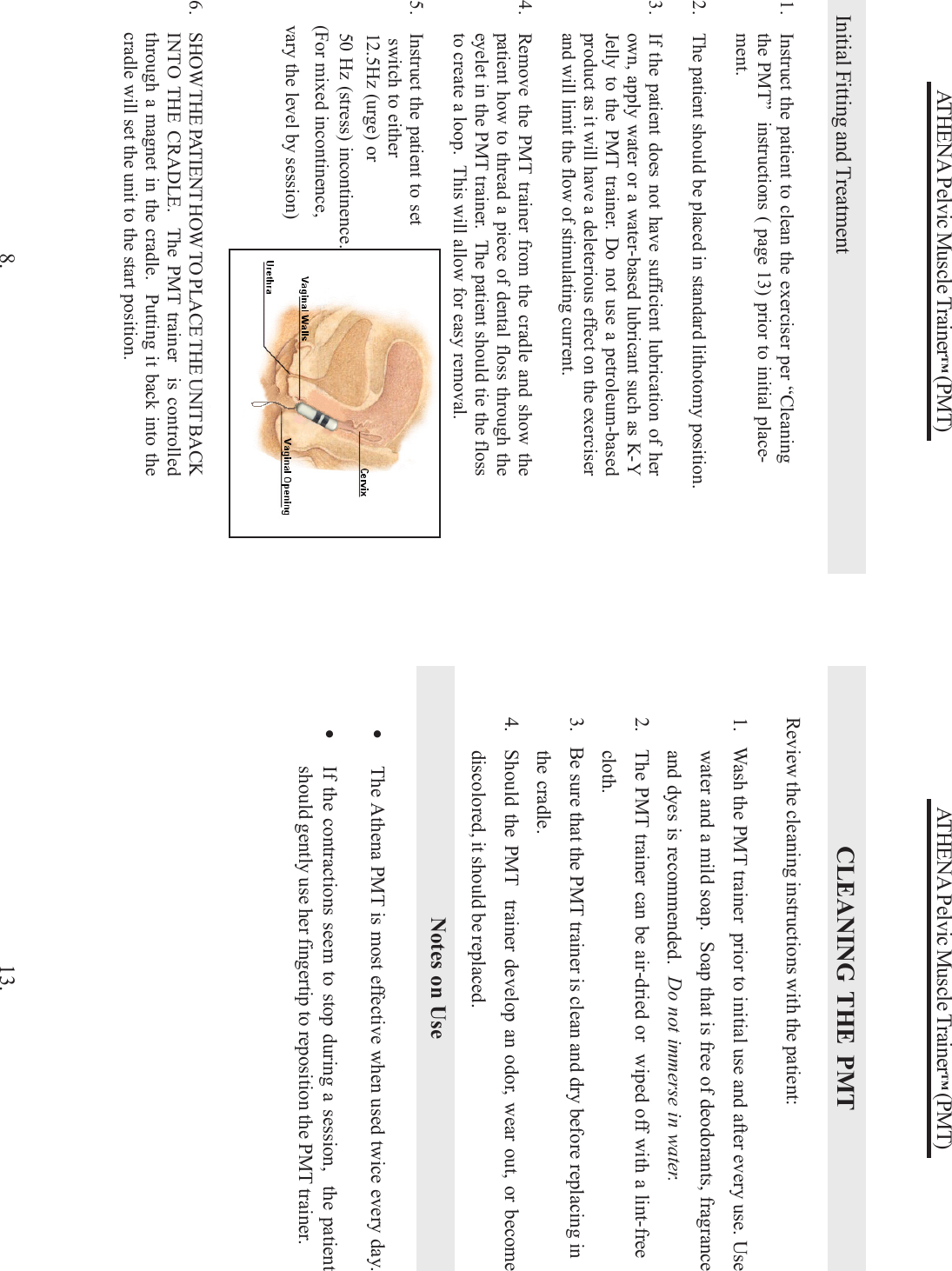 ATHENA Pelvic Muscle Trainer™ (PMT)            Initial Fitting and Treatment1. Instruct the patient to clean the exerciser per “Cleaningthe PMT”  instructions ( page 13) prior to initial place-ment.2. The patient should be placed in standard lithotomy position.3. If the patient does not have sufficient lubrication of herown, apply water or a water-based lubricant such as K-YJelly to the PMT trainer. Do not use a petroleum-basedproduct as it will have a deleterious effect on the exerciserand will limit the flow of stimulating current.4. Remove the PMT trainer from the cradle and show thepatient how to thread a piece of dental floss through theeyelet in the PMT trainer.  The patient should tie the flossto create a loop.  This will allow for easy removal.5. Instruct the patient to set switch to either12.5Hz (urge) or50 Hz (stress) incontinence.8.(For mixed incontinence,vary the level by session)6. SHOW THE PATIENT HOW TO PLACE THE UNIT BACKINTO THE CRADLE.  The PMT trainer  is controlledthrough a magnet in the cradle.  Putting it back into thecradle will set the unit to the start position.ATHENA Pelvic Muscle Trainer™ (PMT)CLEANING THE PMTReview the cleaning instructions with the patient:1.   Wash the PMT trainer  prior to initial use and after every use. Usewater and a mild soap.  Soap that is free of deodorants, fragranceand dyes is recommended.  Do not immerse in water.2. The PMT trainer can be air-dried or  wiped off with a lint-freecloth.3.   Be sure that the PMT trainer is clean and dry before replacing inthe cradle.4. Should the PMT  trainer develop an odor, wear out, or becomediscolored, it should be replaced.•The Athena PMT is most effective when used twice every day.•If the contractions seem to stop during a session,  the patientshould gently use her fingertip to reposition the PMT trainer.Notes on Use13.