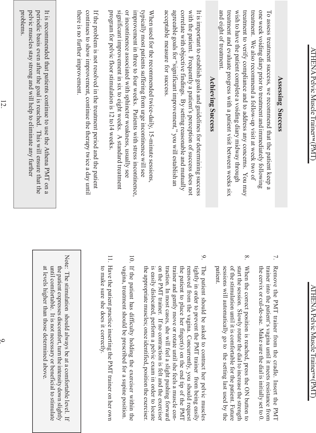 ATHENA Pelvic Muscle Trainer™ (PMT)7. Remove the PMT trainer from the cradle. Insert the PMTtrainer into the patient‘s vagina until it meets resistance fromthe cervix or cul-de-sac.  Make sure the dial is initially set to 0.8. When the correct position is reached, press the ON button tostart the session.  Slowly rotate the dial to increase the strengthof the stimulation until it is comfortable for the patient. Futuresessions will automatically go to  the setting last used by thepatient.9. The patient should be asked to contract her pelvic musclestightly in order to prevent the PMT trainer  from being easilyremoved from the vagina. Concurrently, you should requestthe patient to place her finger(s) on the end tip of the PMTtrainer and gently move or rotate until she feels a muscle con-traction. In most cases, she will feel a slight pushing forwardon the PMT trainer.  If no contraction is felt and the exerciseris easily dislocated, perform a pelvic exam in order to locatethe appropriate muscles; once identified, position the exerciser.10. If the patient has difficulty holding the exerciser within thevagina, treatment should be prescribed for a supine position.11.  Have the patient practice inserting the PMT trainer on her ownto make sure she does it correctly.Note:  The stimulation  should always be at a comfortable level.  Ifthe patient expresses discomfort, turn the intensity down slightlyuntil comfortable.  It is not necessary or beneficial to stimulateat levels higher than those determined above.9.ATHENA Pelvic Muscle Trainer™ (PMT)It is important to establish goals and guidelines for determining successwith the patient.  Frequently a patient’s perception of success does notcorrelate with objective findings.  By setting reasonable and mutuallyagreeable goals for “significant improvement,” you will establish anacceptable measure for success.When used for the recommended twice-daily, 15-minute sessions,typically most patients suffering from urge incontinence will seeimprovement in three to four weeks.  Patients with stress incontinence,or incontinence associated with sphincter weakness, usually seesignificant improvement in six to eight weeks.  A standard treatmentprogram for pelvic floor stimulation is 12 to14 weeks.If the problem is not resolved in the treatment period and the patientcontinues to show improvement, continue the therapy twice a day untilthere is no further improvement.Achieving Success12.To assess treatment success, we recommend that the patient keep aone week voiding diary prior to treatment and immediately followingtreatment.  We also recommend a follow-up visit at week two oftreatment to verify compliance and to address any concerns.  You maywish to have the patient complete a voiding diary midway throughtreatment and evaluate progress with a patient visit between weeks sixand eight of treatment.Assessing SuccessIt is recommended that patients continue to use the Athena PMT on aperiodic basis even after the goal is reached.  This will ensure that thepelvic muscles stay strong and will help to eliminate any furtherproblems.