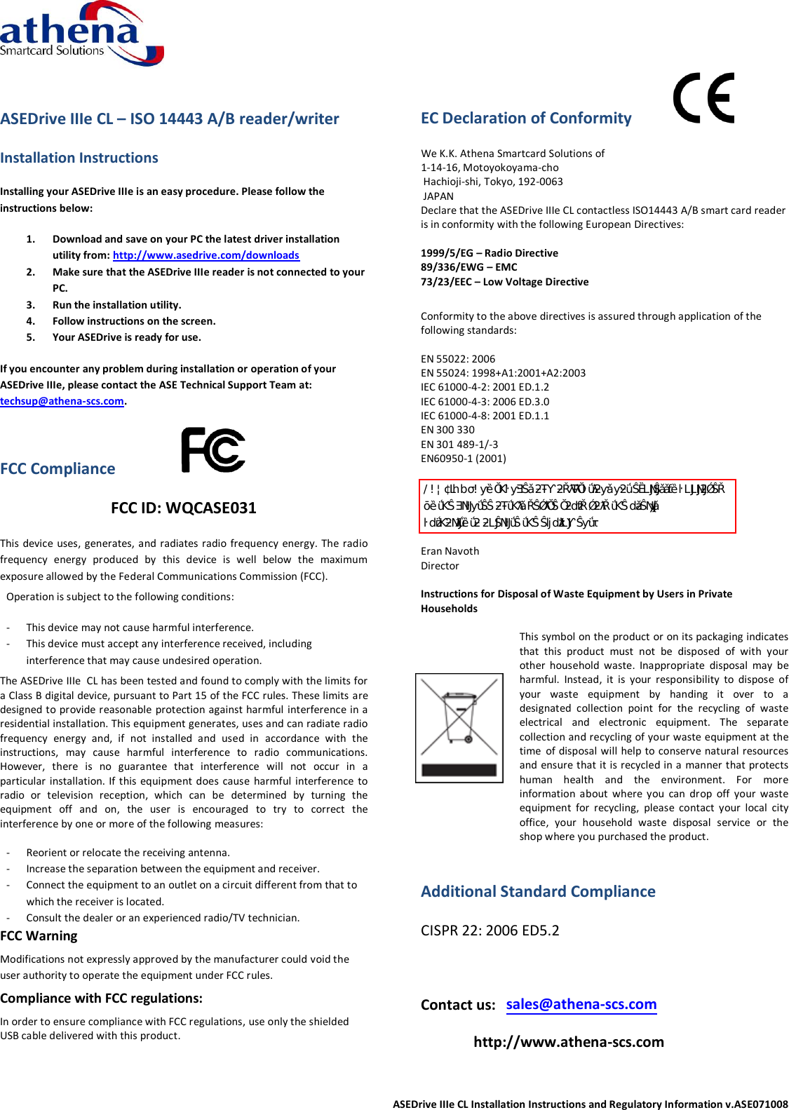  ASEDrive IIIe CL Installation Instructions and Regulatory Information v.ASE071008  ASEDrive IIIe CL – ISO 14443 A/B reader/writer Installation Instructions Installing your ASEDrive IIIe is an easy procedure. Please follow the instructions below: 1. Download and save on your PC the latest driver installation utility from: http://www.asedrive.com/downloads 2. Make sure that the ASEDrive IIIe reader is not connected to your PC. 3. Run the installation utility. 4. Follow instructions on the screen. 5. Your ASEDrive is ready for use. If you encounter any problem during installation or operation of your ASEDrive IIIe, please contact the ASE Technical Support Team at: techsup@athena-scs.com. FCC Compliance                  FCC ID: WQCASE031             This device uses,  generates, and radiates radio frequency  energy. The radio frequency  energy  produced  by  this  device  is  well  below  the  maximum exposure allowed by the Federal Communications Commission (FCC). Operation is subject to the following conditions:  - This device may not cause harmful interference. - This device must accept any interference received, including interference that may cause undesired operation. The ASEDrive IIIe  CL has been tested and found to comply with the limits for a Class B digital device, pursuant to Part 15 of the FCC rules. These limits are designed to provide reasonable protection against harmful interference in a residential installation. This equipment generates, uses and can radiate radio frequency  energy  and,  if  not  installed  and  used  in  accordance  with  the instructions,  may  cause  harmful  interference  to  radio  communications. However,  there  is  no  guarantee  that  interference  will  not  occur  in  a particular installation. If this  equipment  does  cause harmful  interference to radio  or  television  reception,  which  can  be  determined  by  turning  the equipment  off  and  on,  the  user  is  encouraged  to  try  to  correct  the interference by one or more of the following measures:  - Reorient or relocate the receiving antenna.  - Increase the separation between the equipment and receiver. - Connect the equipment to an outlet on a circuit different from that to which the receiver is located. - Consult the dealer or an experienced radio/TV technician. FCC Warning Modifications not expressly approved by the manufacturer could void the user authority to operate the equipment under FCC rules. Compliance with FCC regulations: In order to ensure compliance with FCC regulations, use only the shielded USB cable delivered with this product.  EC Declaration of Conformity            We K.K. Athena Smartcard Solutions of  1-14-16, Motoyokoyama-cho  Hachioji-shi, Tokyo, 192-0063  JAPAN Declare that the ASEDrive IIIe CL contactless ISO14443 A/B smart card reader is in conformity with the following European Directives:  1999/5/EG – Radio Directive 89/336/EWG – EMC 73/23/EEC – Low Voltage Directive  Conformity to the above directives is assured through application of the following standards:  EN 55022: 2006 EN 55024: 1998+A1:2001+A2:2003 IEC 61000-4-2: 2001 ED.1.2 IEC 61000-4-3: 2006 ED.3.0 IEC 61000-4-8: 2001 ED.1.1  EN 300 330 EN 301 489-1/-3 EN60950-1 (2001)   hd/KE͗ŶǇĐŚĂŶŐĞƐŽĨŵŽĚŝĨŝĐĂƚŝŽŶƐŶŽƚĞǆƉƌĞƐƐůǇĂƉƉƌŽǀĞĚ ďǇƚŚĞŐƌĂŶƚĞĞŽĨƚŚŝƐĚĞǀŝĐĞĐŽƵůĚǀŽŝĚƚŚĞƵƐĞƌ͛Ɛ ĂƵƚŚŽƌŝƚǇƚŽŽƉĞƌĂƚĞƚŚĞĞƋƵŝƉŵĞŶƚ͘ Eran Navoth Director  Instructions for Disposal of Waste Equipment by Users in Private Households   This symbol on the product or on its packaging indicates that  this  product  must  not  be  disposed  of  with  your other  household  waste.  Inappropriate  disposal  may  be harmful.  Instead,  it  is  your  responsibility  to  dispose  of your  waste  equipment  by  handing  it  over  to  a designated  collection  point  for  the  recycling  of  waste electrical  and  electronic  equipment.  The  separate collection and recycling of your waste equipment at the time of disposal will help to conserve natural resources and ensure that it is recycled in a manner that protects human  health  and  the  environment.  For  more information  about  where  you  can  drop  off  your  waste equipment  for  recycling,  please  contact  your  local  city office,  your  household  waste  disposal  service  or  the shop where you purchased the product.  Additional Standard Compliance CISPR 22: 2006 ED5.2  Contact us:  sales@athena-scs.com   http://www.athena-scs.com 