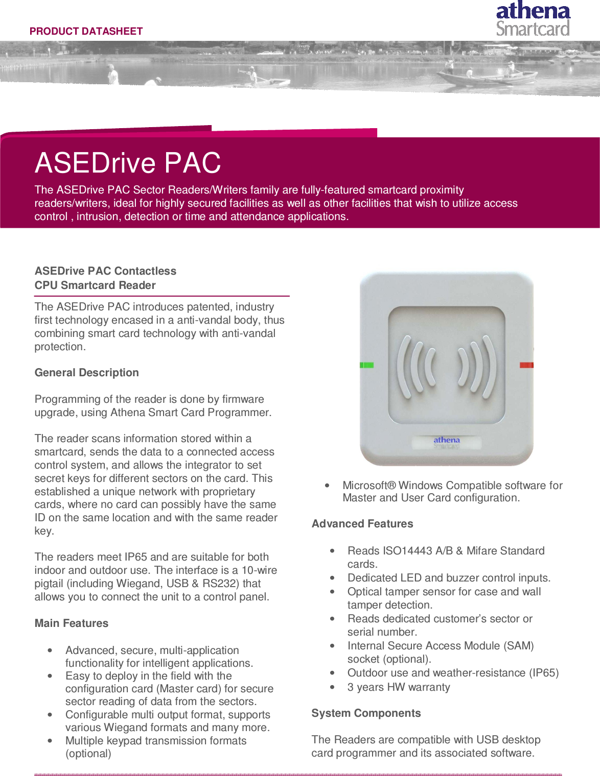   PRODUCT DATASHEET              ASEDrive PAC  The ASEDrive PAC Sector Readers/Writers family are fully-featured smartcard proximity readers/writers, ideal for highly secured facilities as well as other facilities that wish to utilize access control , intrusion, detection or time and attendance applications.     ASEDrive PAC Contactless  CPU Smartcard Reader   The ASEDrive PAC introduces patented, industry first technology encased in a anti-vandal body, thus combining smart card technology with anti-vandal protection.  General Description  Programming of the reader is done by firmware upgrade, using Athena Smart Card Programmer.  The reader scans information stored within a smartcard, sends the data to a connected access control system, and allows the integrator to set secret keys for different sectors on the card. This established a unique network with proprietary cards, where no card can possibly have the same ID on the same location and with the same reader key.  The readers meet IP65 and are suitable for both indoor and outdoor use. The interface is a 10-wire pigtail (including Wiegand, USB &amp; RS232) that allows you to connect the unit to a control panel.  Main Features  •  Advanced, secure, multi-application functionality for intelligent applications. •  Easy to deploy in the field with the configuration card (Master card) for secure sector reading of data from the sectors. •  Configurable multi output format, supports various Wiegand formats and many more. •  Multiple keypad transmission formats (optional)   •  Microsoft® Windows Compatible software for  Master and User Card configuration.  Advanced Features  •  Reads ISO14443 A/B &amp; Mifare Standard cards. •  Dedicated LED and buzzer control inputs. •  Optical tamper sensor for case and wall tamper detection. •  Reads dedicated customer’s sector or serial number. •  Internal Secure Access Module (SAM) socket (optional). •  Outdoor use and weather-resistance (IP65) •  3 years HW warranty  System Components  The Readers are compatible with USB desktop card programmer and its associated software. 