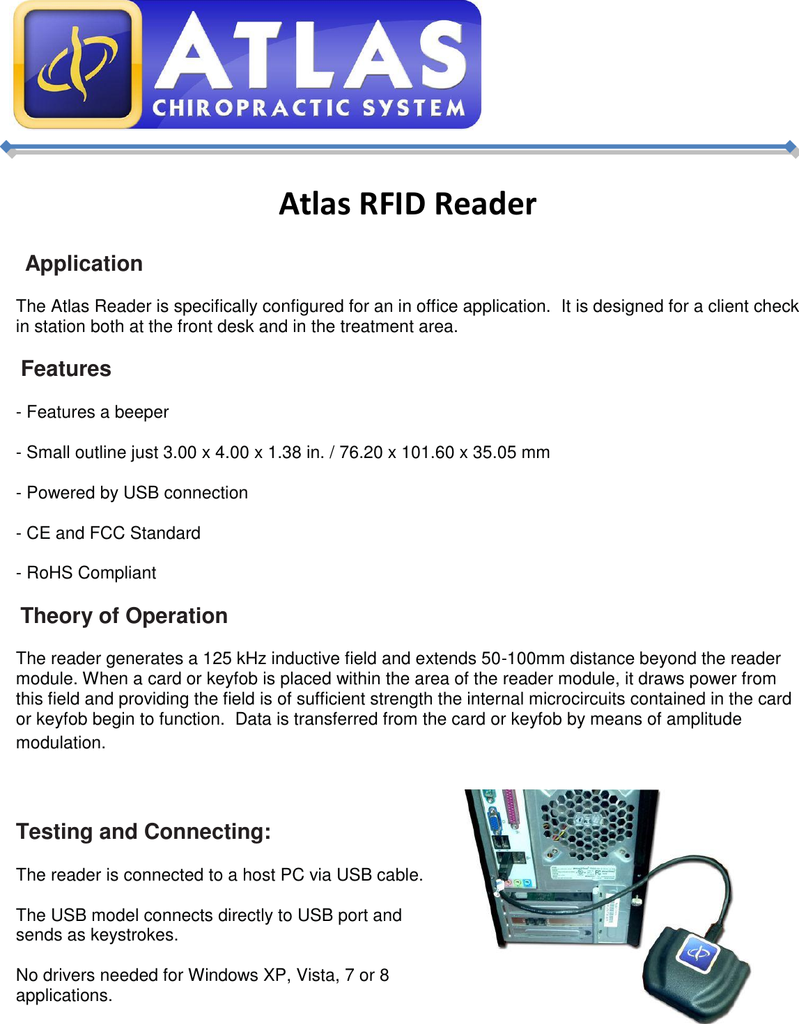       Atlas RFID Reader   Application The Atlas Reader is specifically configured for an in office application.  It is designed for a client check in station both at the front desk and in the treatment area.    Features - Features a beeper - Small outline just 3.00 x 4.00 x 1.38 in. / 76.20 x 101.60 x 35.05 mm - Powered by USB connection - CE and FCC Standard - RoHS Compliant  Theory of Operation The reader generates a 125 kHz inductive field and extends 50-100mm distance beyond the reader module. When a card or keyfob is placed within the area of the reader module, it draws power from this field and providing the field is of sufficient strength the internal microcircuits contained in the card or keyfob begin to function.  Data is transferred from the card or keyfob by means of amplitude modulation. Proximity   Testing and Connecting: The reader is connected to a host PC via USB cable.  The USB model connects directly to USB port and sends as keystrokes. No drivers needed for Windows XP, Vista, 7 or 8 applications.  