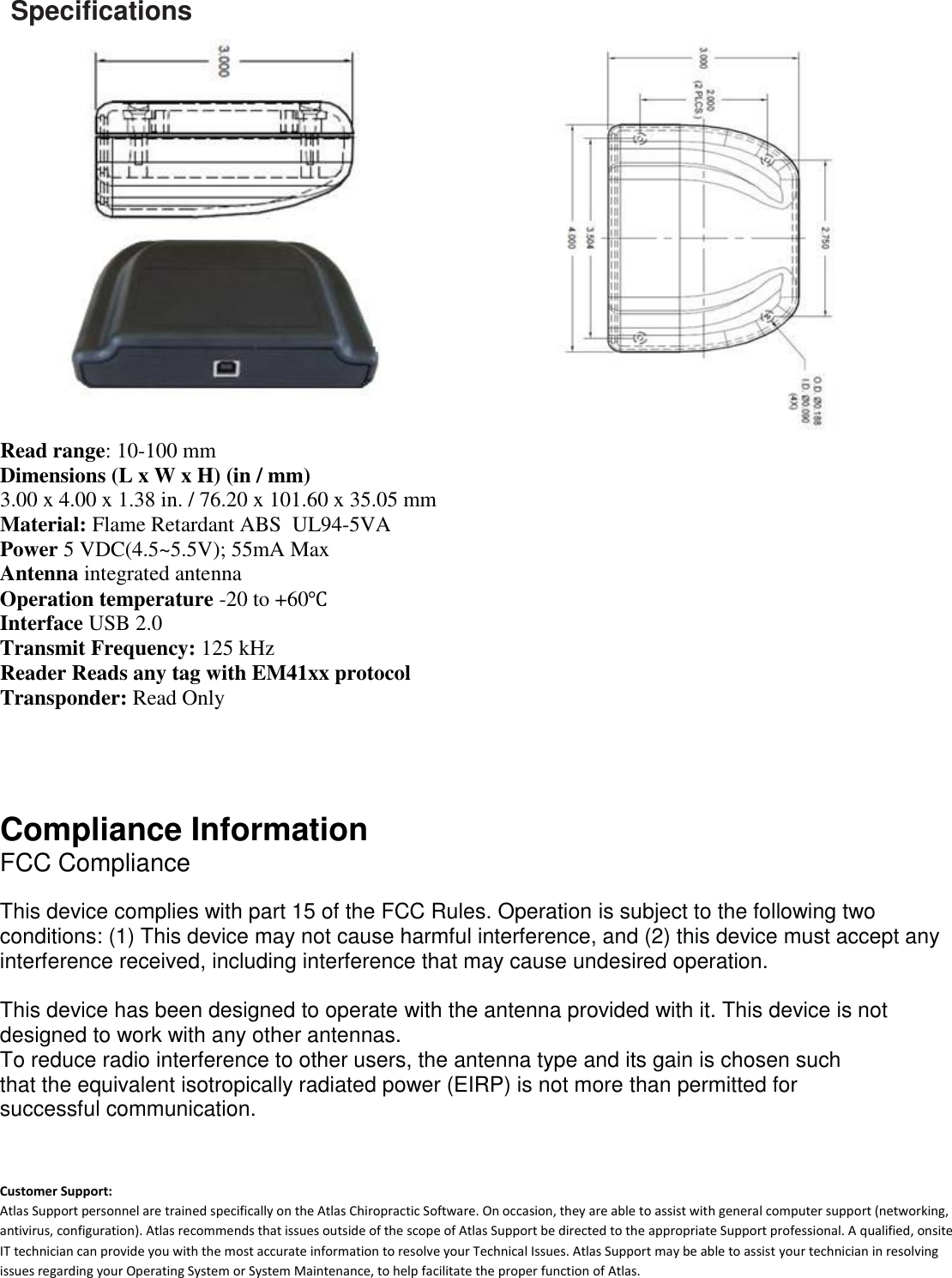   Specifications                                    Read range: 10-100 mm Dimensions (L x W x H) (in / mm) 3.00 x 4.00 x 1.38 in. / 76.20 x 101.60 x 35.05 mm Material: Flame Retardant ABS  UL94-5VA Power 5 VDC(4.5~5.5V); 55mA Max Antenna integrated antenna Operation temperature -20 to +60℃ Interface USB 2.0 Transmit Frequency: 125 kHz Reader Reads any tag with EM41xx protocol Transponder: Read Only   Compliance Information  FCC Compliance   This device complies with part 15 of the FCC Rules. Operation is subject to the following two conditions: (1) This device may not cause harmful interference, and (2) this device must accept any interference received, including interference that may cause undesired operation.  This device has been designed to operate with the antenna provided with it. This device is not designed to work with any other antennas.  To reduce radio interference to other users, the antenna type and its gain is chosen such  that the equivalent isotropically radiated power (EIRP) is not more than permitted for  successful communication.    Customer Support: Atlas Support personnel are trained specifically on the Atlas Chiropractic Software. On occasion, they are able to assist with general computer support (networking, antivirus, configuration). Atlas recommends that issues outside of the scope of Atlas Support be directed to the appropriate Support professional. A qualified, onsite IT technician can provide you with the most accurate information to resolve your Technical Issues. Atlas Support may be able to assist your technician in resolving issues regarding your Operating System or System Maintenance, to help facilitate the proper function of Atlas. 