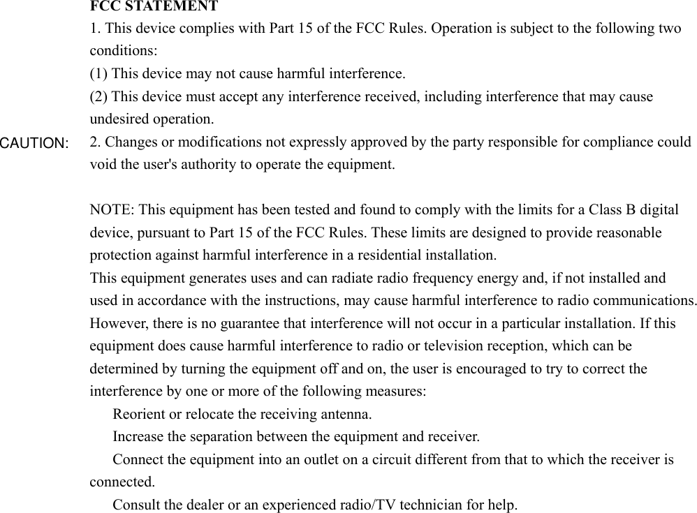 FCC STATEMENT 1. This device complies with Part 15 of the FCC Rules. Operation is subject to the following two conditions: (1) This device may not cause harmful interference. (2) This device must accept any interference received, including interference that may cause undesired operation. 2. Changes or modifications not expressly approved by the party responsible for compliance could void the user&apos;s authority to operate the equipment.  NOTE: This equipment has been tested and found to comply with the limits for a Class B digital device, pursuant to Part 15 of the FCC Rules. These limits are designed to provide reasonable protection against harmful interference in a residential installation. This equipment generates uses and can radiate radio frequency energy and, if not installed and used in accordance with the instructions, may cause harmful interference to radio communications. However, there is no guarantee that interference will not occur in a particular installation. If this equipment does cause harmful interference to radio or television reception, which can be determined by turning the equipment off and on, the user is encouraged to try to correct the interference by one or more of the following measures: 　  Reorient or relocate the receiving antenna. 　  Increase the separation between the equipment and receiver. 　  Connect the equipment into an outlet on a circuit different from that to which the receiver is connected. 　  Consult the dealer or an experienced radio/TV technician for help.     CAUTION: