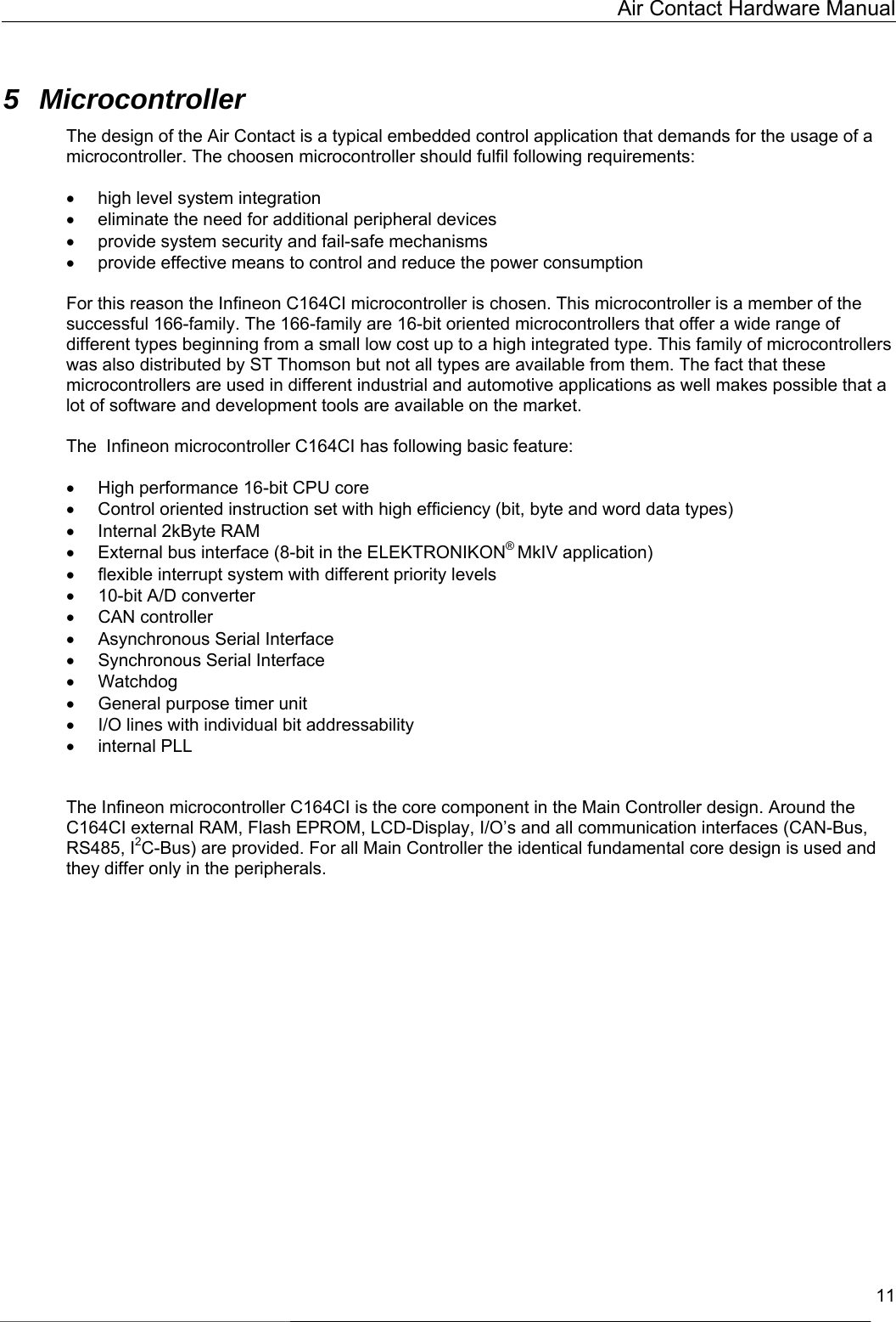   Air Contact Hardware Manual  11  5 Microcontroller The design of the Air Contact is a typical embedded control application that demands for the usage of a microcontroller. The choosen microcontroller should fulfil following requirements:  •  high level system integration •  eliminate the need for additional peripheral devices  •  provide system security and fail-safe mechanisms •  provide effective means to control and reduce the power consumption  For this reason the Infineon C164CI microcontroller is chosen. This microcontroller is a member of the successful 166-family. The 166-family are 16-bit oriented microcontrollers that offer a wide range of different types beginning from a small low cost up to a high integrated type. This family of microcontrollers was also distributed by ST Thomson but not all types are available from them. The fact that these microcontrollers are used in different industrial and automotive applications as well makes possible that a lot of software and development tools are available on the market.   The  Infineon microcontroller C164CI has following basic feature:  •  High performance 16-bit CPU core •  Control oriented instruction set with high efficiency (bit, byte and word data types) •  Internal 2kByte RAM •  External bus interface (8-bit in the ELEKTRONIKON® MkIV application) •  flexible interrupt system with different priority levels •  10-bit A/D converter •  CAN controller •  Asynchronous Serial Interface •  Synchronous Serial Interface  •  Watchdog •  General purpose timer unit •  I/O lines with individual bit addressability •  internal PLL   The Infineon microcontroller C164CI is the core component in the Main Controller design. Around the C164CI external RAM, Flash EPROM, LCD-Display, I/O’s and all communication interfaces (CAN-Bus, RS485, I2C-Bus) are provided. For all Main Controller the identical fundamental core design is used and they differ only in the peripherals.   