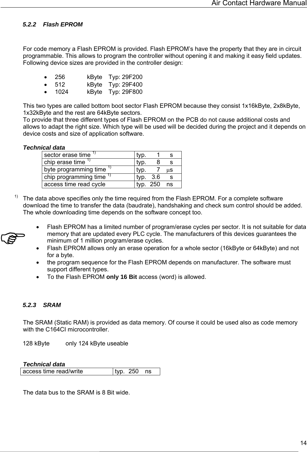   Air Contact Hardware Manual  14  5.2.2 Flash EPROM   For code memory a Flash EPROM is provided. Flash EPROM’s have the property that they are in circuit programmable. This allows to program the controller without opening it and making it easy field updates. Following device sizes are provided in the controller design:  •  256   kByte  Typ: 29F200     •  512   kByte  Typ: 29F400 •  1024    kByte  Typ: 29F800  This two types are called bottom boot sector Flash EPROM because they consist 1x16kByte, 2x8kByte, 1x32kByte and the rest are 64kByte sectors.  To provide that three different types of Flash EPROM on the PCB do not cause additional costs and allows to adapt the right size. Which type will be used will be decided during the project and it depends on device costs and size of application software.  Technical data sector erase time 1) typ.  1 s chip erase time 1) typ.  8 s byte programming time 1) typ.   7  µs chip programming time 1) typ.  3.6 s access time read cycle  typ.  250  ns  1)  The data above specifies only the time required from the Flash EPROM. For a complete software download the time to transfer the data (baudrate), handshaking and check sum control should be added. The whole downloading time depends on the software concept too.  •  Flash EPROM has a limited number of program/erase cycles per sector. It is not suitable for data memory that are updated every PLC cycle. The manufacturers of this devices guarantees the minimum of 1 million program/erase cycles. •  Flash EPROM allows only an erase operation for a whole sector (16kByte or 64kByte) and not for a byte. •  the program sequence for the Flash EPROM depends on manufacturer. The software must support different types. •  To the Flash EPROM only 16 Bit access (word) is allowed.   5.2.3 SRAM  The SRAM (Static RAM) is provided as data memory. Of course it could be used also as code memory with the C164CI microcontroller.   128 kByte  only 124 kByte useable   Technical data access time read/write  typ.  250  ns   The data bus to the SRAM is 8 Bit wide.   