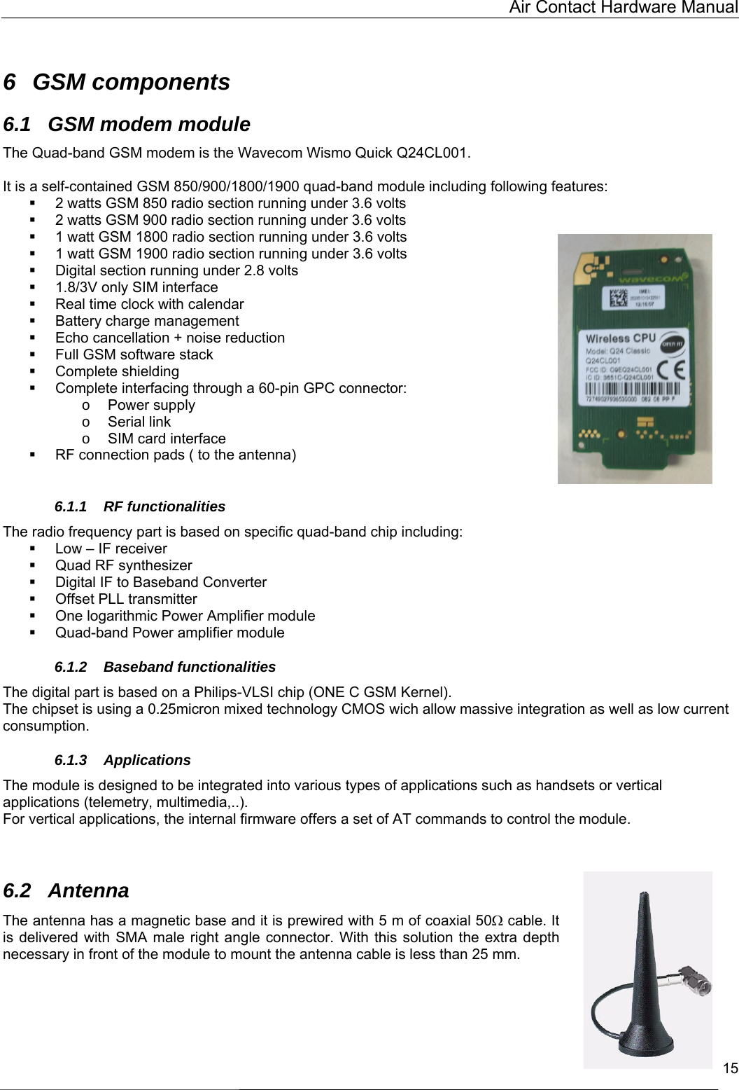   Air Contact Hardware Manual  15  6 GSM components 6.1 GSM modem module The Quad-band GSM modem is the Wavecom Wismo Quick Q24CL001.  It is a self-contained GSM 850/900/1800/1900 quad-band module including following features:   2 watts GSM 850 radio section running under 3.6 volts   2 watts GSM 900 radio section running under 3.6 volts   1 watt GSM 1800 radio section running under 3.6 volts   1 watt GSM 1900 radio section running under 3.6 volts   Digital section running under 2.8 volts   1.8/3V only SIM interface   Real time clock with calendar   Battery charge management   Echo cancellation + noise reduction   Full GSM software stack   Complete shielding   Complete interfacing through a 60-pin GPC connector: o  Power supply o  Serial link o  SIM card interface   RF connection pads ( to the antenna)  6.1.1 RF functionalities The radio frequency part is based on specific quad-band chip including:   Low – IF receiver   Quad RF synthesizer   Digital IF to Baseband Converter   Offset PLL transmitter   One logarithmic Power Amplifier module   Quad-band Power amplifier module 6.1.2 Baseband functionalities The digital part is based on a Philips-VLSI chip (ONE C GSM Kernel). The chipset is using a 0.25micron mixed technology CMOS wich allow massive integration as well as low current consumption. 6.1.3 Applications The module is designed to be integrated into various types of applications such as handsets or vertical applications (telemetry, multimedia,..). For vertical applications, the internal firmware offers a set of AT commands to control the module.   6.2 Antenna The antenna has a magnetic base and it is prewired with 5 m of coaxial 50Ω cable. It is delivered with SMA male right angle connector. With this solution the extra depth necessary in front of the module to mount the antenna cable is less than 25 mm. 