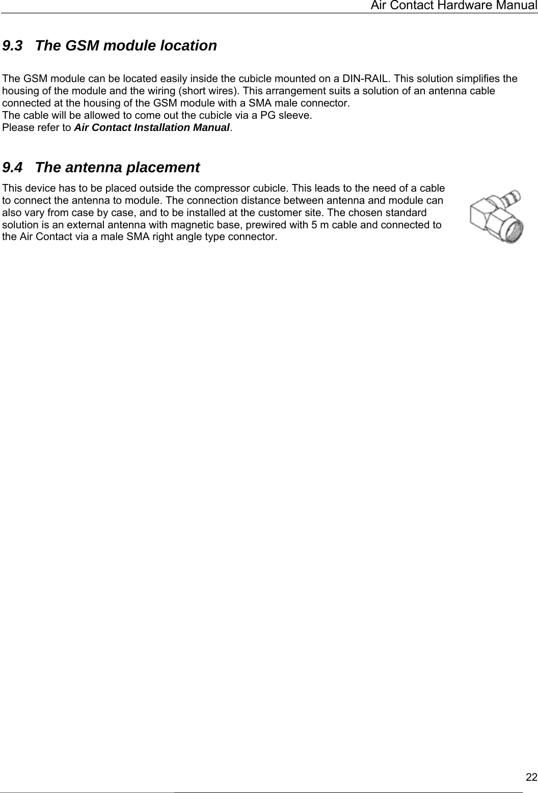   Air Contact Hardware Manual  22  9.3  The GSM module location  The GSM module can be located easily inside the cubicle mounted on a DIN-RAIL. This solution simplifies the housing of the module and the wiring (short wires). This arrangement suits a solution of an antenna cable connected at the housing of the GSM module with a SMA male connector. The cable will be allowed to come out the cubicle via a PG sleeve. Please refer to Air Contact Installation Manual.  9.4  The antenna placement This device has to be placed outside the compressor cubicle. This leads to the need of a cable to connect the antenna to module. The connection distance between antenna and module can also vary from case by case, and to be installed at the customer site. The chosen standard solution is an external antenna with magnetic base, prewired with 5 m cable and connected to the Air Contact via a male SMA right angle type connector.       