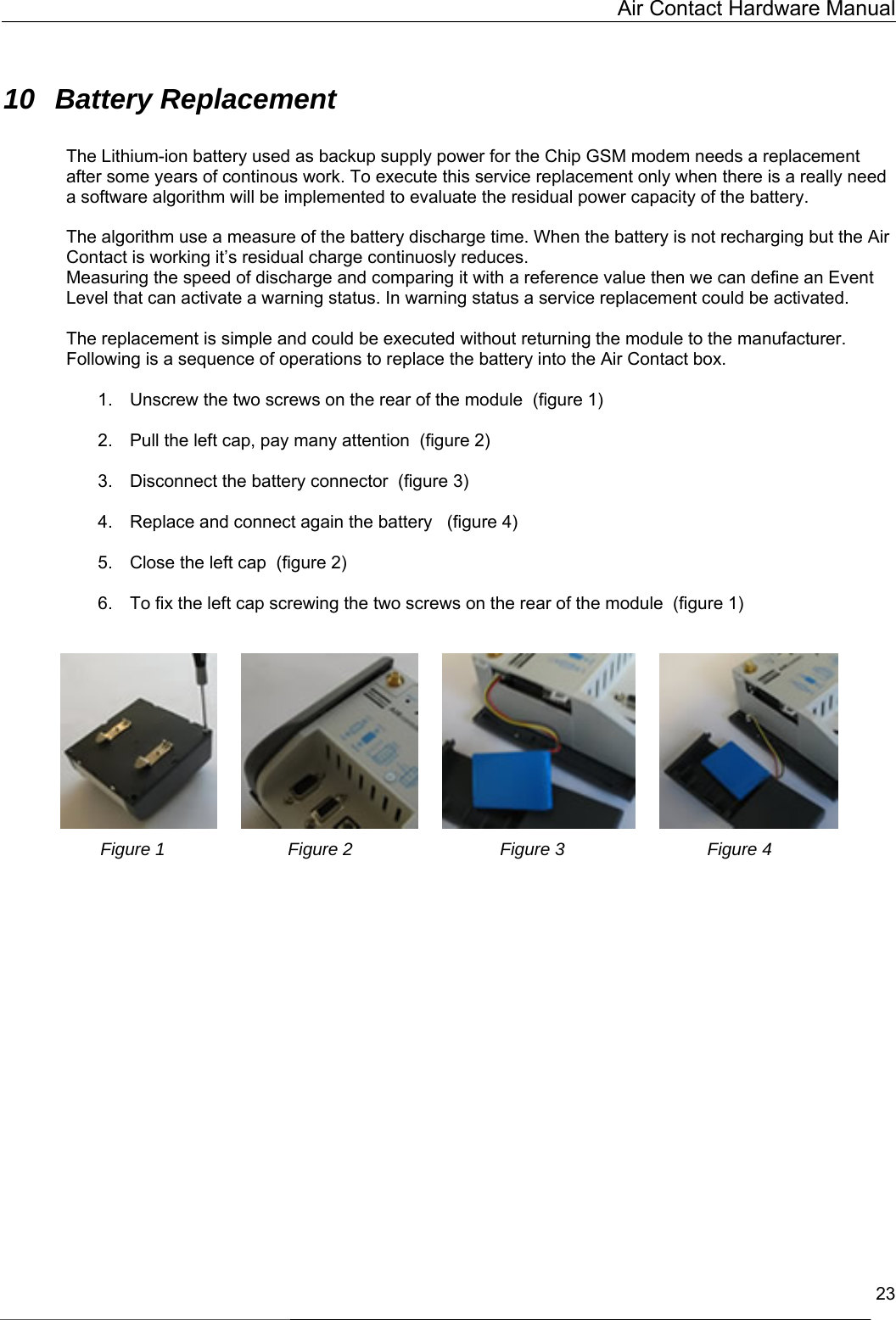   Air Contact Hardware Manual  23  10 Battery Replacement  The Lithium-ion battery used as backup supply power for the Chip GSM modem needs a replacement after some years of continous work. To execute this service replacement only when there is a really need a software algorithm will be implemented to evaluate the residual power capacity of the battery.  The algorithm use a measure of the battery discharge time. When the battery is not recharging but the Air Contact is working it’s residual charge continuosly reduces. Measuring the speed of discharge and comparing it with a reference value then we can define an Event Level that can activate a warning status. In warning status a service replacement could be activated.  The replacement is simple and could be executed without returning the module to the manufacturer. Following is a sequence of operations to replace the battery into the Air Contact box.  1.  Unscrew the two screws on the rear of the module  (figure 1)  2.  Pull the left cap, pay many attention  (figure 2)  3.  Disconnect the battery connector  (figure 3)  4.  Replace and connect again the battery   (figure 4)  5.  Close the left cap  (figure 2)  6.  To fix the left cap screwing the two screws on the rear of the module  (figure 1)                             Figure 1                         Figure 2                              Figure 3                             Figure 4    