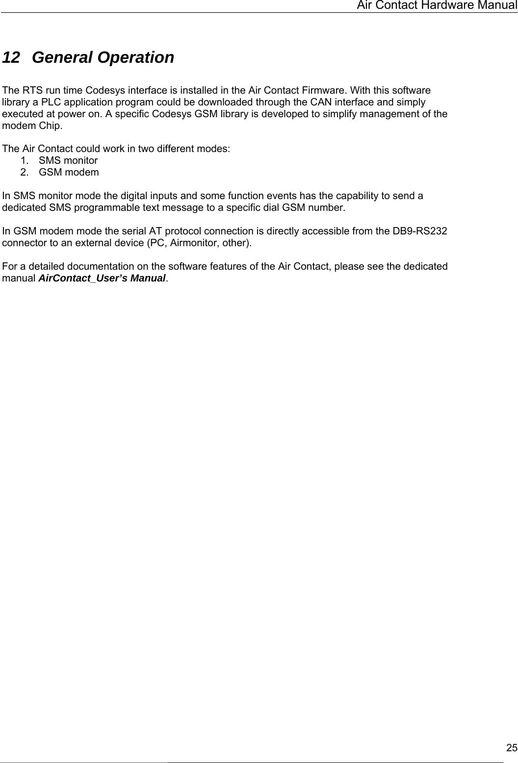   Air Contact Hardware Manual  25  12 General Operation  The RTS run time Codesys interface is installed in the Air Contact Firmware. With this software library a PLC application program could be downloaded through the CAN interface and simply executed at power on. A specific Codesys GSM library is developed to simplify management of the modem Chip.  The Air Contact could work in two different modes: 1. SMS monitor 2. GSM modem  In SMS monitor mode the digital inputs and some function events has the capability to send a dedicated SMS programmable text message to a specific dial GSM number.  In GSM modem mode the serial AT protocol connection is directly accessible from the DB9-RS232 connector to an external device (PC, Airmonitor, other).  For a detailed documentation on the software features of the Air Contact, please see the dedicated  manual AirContact_User’s Manual.   