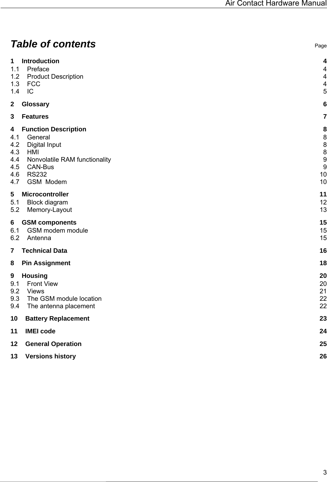   Air Contact Hardware Manual   3  Table of contents Page 1 Introduction  4 1.1 Preface  4 1.2 Product Description  4 1.3 FCC  4 1.4 IC  5 2 Glossary  6 3 Features  7 4 Function Description  8 4.1 General  8 4.2 Digital Input  8 4.3 HMI  8 4.4 Nonvolatile RAM functionality  9 4.5 CAN-Bus  9 4.6 RS232  10 4.7 GSM  Modem  10 5 Microcontroller  11 5.1 Block diagram  12 5.2 Memory-Layout  13 6 GSM components  15 6.1 GSM modem module  15 6.2 Antenna  15 7 Technical Data  16 8 Pin Assignment  18 9 Housing  20 9.1 Front View  20 9.2 Views  21 9.3 The GSM module location  22 9.4 The antenna placement  22 10 Battery Replacement  23 11 IMEI code  24 12 General Operation  25 13 Versions history  26  