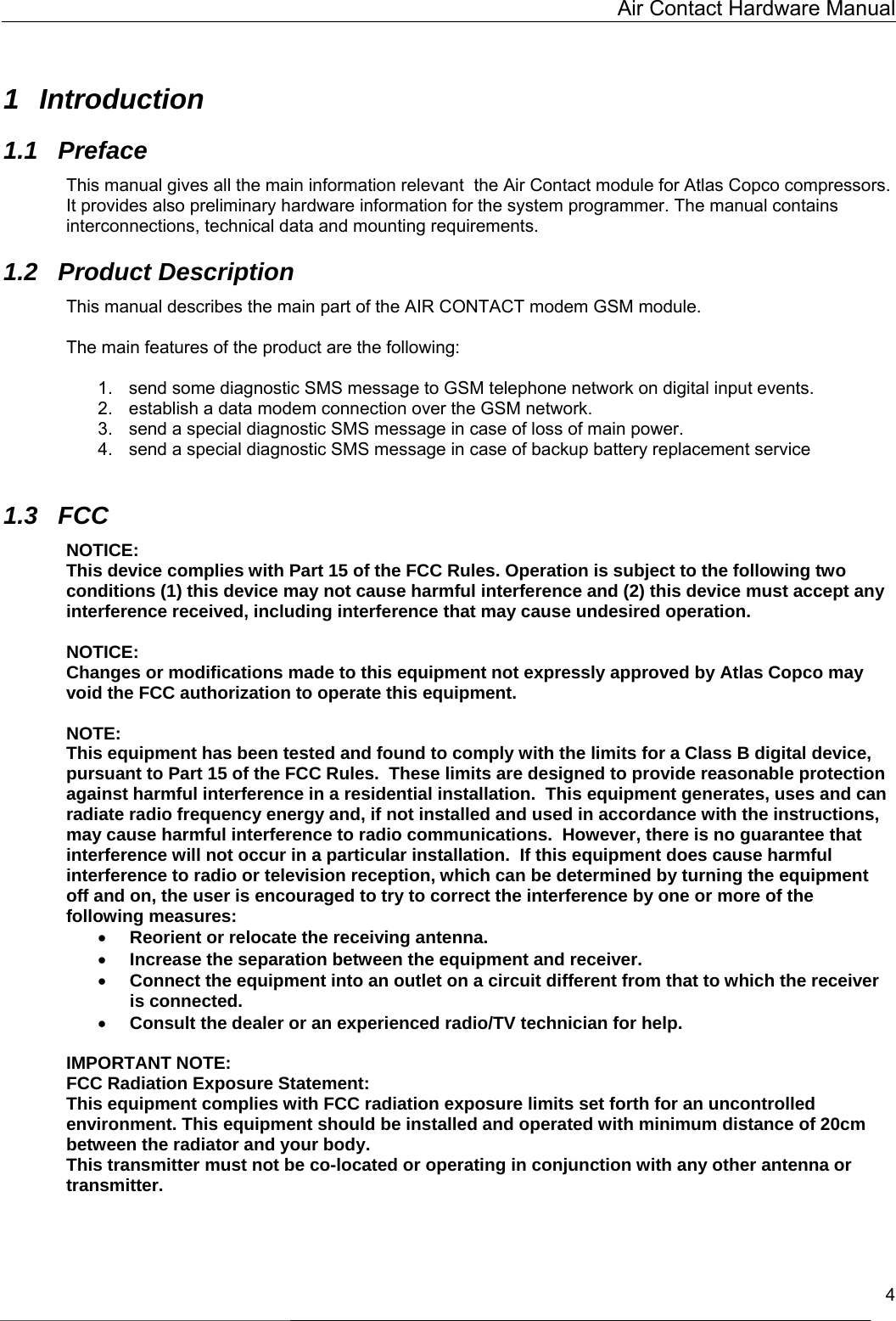   Air Contact Hardware Manual   4  1 Introduction 1.1 Preface This manual gives all the main information relevant  the Air Contact module for Atlas Copco compressors. It provides also preliminary hardware information for the system programmer. The manual contains interconnections, technical data and mounting requirements. 1.2 Product Description This manual describes the main part of the AIR CONTACT modem GSM module.  The main features of the product are the following:   1.  send some diagnostic SMS message to GSM telephone network on digital input events. 2.  establish a data modem connection over the GSM network. 3.  send a special diagnostic SMS message in case of loss of main power.  4.  send a special diagnostic SMS message in case of backup battery replacement service  1.3 FCC NOTICE: This device complies with Part 15 of the FCC Rules. Operation is subject to the following two conditions (1) this device may not cause harmful interference and (2) this device must accept any interference received, including interference that may cause undesired operation.  NOTICE: Changes or modifications made to this equipment not expressly approved by Atlas Copco may void the FCC authorization to operate this equipment.  NOTE: This equipment has been tested and found to comply with the limits for a Class B digital device, pursuant to Part 15 of the FCC Rules.  These limits are designed to provide reasonable protection against harmful interference in a residential installation.  This equipment generates, uses and can radiate radio frequency energy and, if not installed and used in accordance with the instructions, may cause harmful interference to radio communications.  However, there is no guarantee that interference will not occur in a particular installation.  If this equipment does cause harmful interference to radio or television reception, which can be determined by turning the equipment off and on, the user is encouraged to try to correct the interference by one or more of the following measures: •  Reorient or relocate the receiving antenna. •  Increase the separation between the equipment and receiver. •  Connect the equipment into an outlet on a circuit different from that to which the receiver is connected. •  Consult the dealer or an experienced radio/TV technician for help.  IMPORTANT NOTE: FCC Radiation Exposure Statement: This equipment complies with FCC radiation exposure limits set forth for an uncontrolled environment. This equipment should be installed and operated with minimum distance of 20cm between the radiator and your body. This transmitter must not be co-located or operating in conjunction with any other antenna or transmitter.  