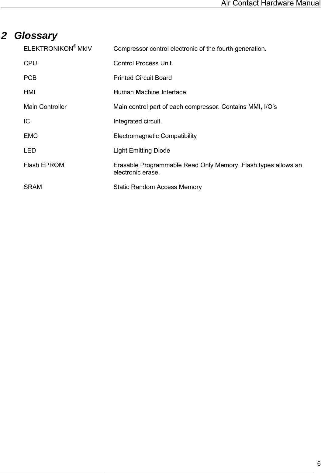   Air Contact Hardware Manual   6  2 Glossary ELEKTRONIKON® MkIV Compressor control electronic of the fourth generation.  CPU    Control Process Unit.   PCB    Printed Circuit Board  HMI       Human Machine Interface  Main Controller  Main control part of each compressor. Contains MMI, I/O’s  IC    Integrated circuit.  EMC    Electromagnetic Compatibility   LED    Light Emitting Diode  Flash EPROM  Erasable Programmable Read Only Memory. Flash types allows an electronic erase.  SRAM        Static Random Access Memory    