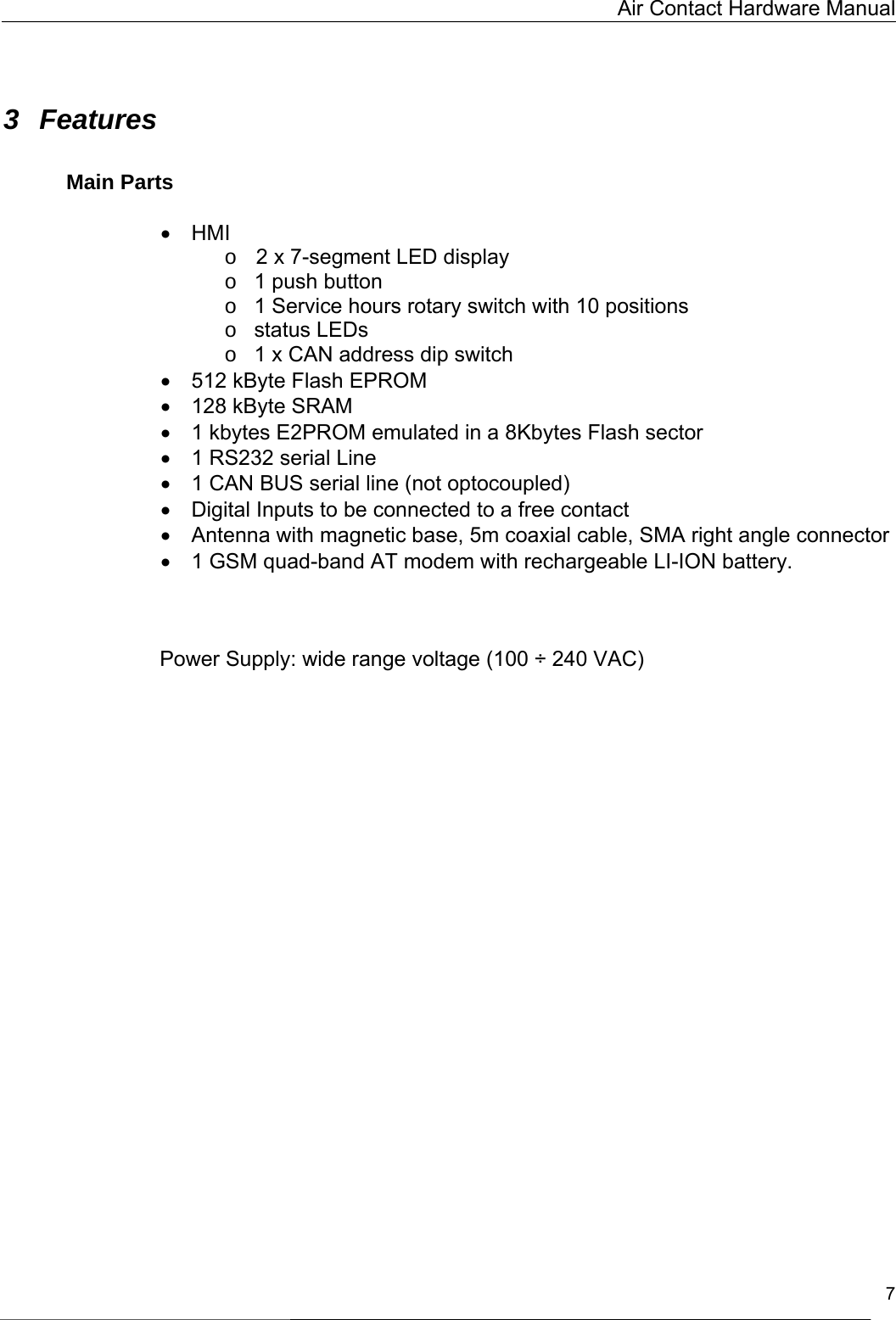   Air Contact Hardware Manual   7   3 Features   Main Parts   •  HMI o  2 x 7-segment LED display o  1 push button o  1 Service hours rotary switch with 10 positions o  status LEDs o  1 x CAN address dip switch •  512 kByte Flash EPROM   •  128 kByte SRAM     •  1 kbytes E2PROM emulated in a 8Kbytes Flash sector •  1 RS232 serial Line •  1 CAN BUS serial line (not optocoupled) •  Digital Inputs to be connected to a free contact •  Antenna with magnetic base, 5m coaxial cable, SMA right angle connector •  1 GSM quad-band AT modem with rechargeable LI-ION battery.     Power Supply: wide range voltage (100 ÷ 240 VAC)    