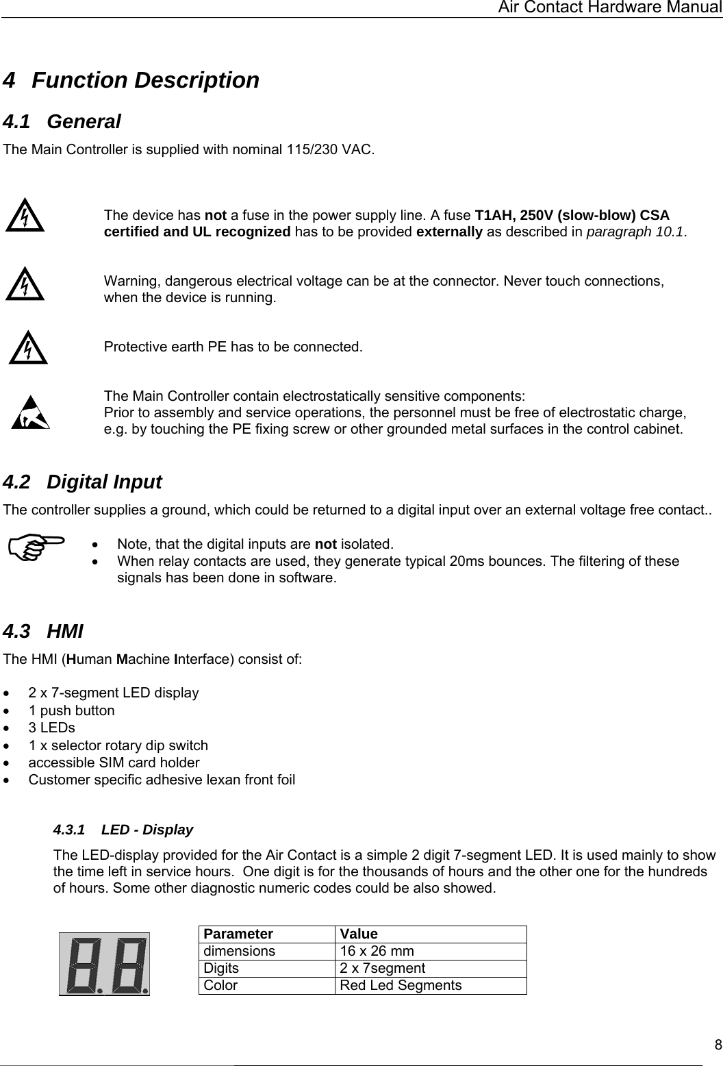   Air Contact Hardware Manual   8  4 Function Description 4.1 General The Main Controller is supplied with nominal 115/230 VAC.     The device has not a fuse in the power supply line. A fuse T1AH, 250V (slow-blow) CSA certified and UL recognized has to be provided externally as described in paragraph 10.1.   Warning, dangerous electrical voltage can be at the connector. Never touch connections, when the device is running.   Protective earth PE has to be connected.   The Main Controller contain electrostatically sensitive components: Prior to assembly and service operations, the personnel must be free of electrostatic charge, e.g. by touching the PE fixing screw or other grounded metal surfaces in the control cabinet.  4.2 Digital Input The controller supplies a ground, which could be returned to a digital input over an external voltage free contact..  •  Note, that the digital inputs are not isolated. •  When relay contacts are used, they generate typical 20ms bounces. The filtering of these signals has been done in software.  4.3 HMI The HMI (Human Machine Interface) consist of:  •  2 x 7-segment LED display •  1 push button •  3 LEDs •  1 x selector rotary dip switch •  accessible SIM card holder •  Customer specific adhesive lexan front foil  4.3.1  LED - Display The LED-display provided for the Air Contact is a simple 2 digit 7-segment LED. It is used mainly to show the time left in service hours.  One digit is for the thousands of hours and the other one for the hundreds of hours. Some other diagnostic numeric codes could be also showed.    Parameter Value dimensions  16 x 26 mm Digits  2 x 7segment Color   Red Led Segments  