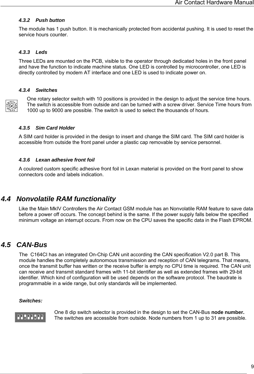   Air Contact Hardware Manual   9  4.3.2 Push button The module has 1 push button. It is mechanically protected from accidental pushing. It is used to reset the service hours counter.  4.3.3 Leds Three LEDs are mounted on the PCB, visible to the operator through dedicated holes in the front panel and have the function to indicate machine status. One LED is controlled by microcontroller, one LED is directly controlled by modem AT interface and one LED is used to indicate power on.  4.3.4 Switches One rotary selector switch with 10 positions is provided in the design to adjust the service time hours. The switch is accessible from outside and can be turned with a screw driver. Service Time hours from 1000 up to 9000 are possible. The switch is used to select the thousands of hours.  4.3.5  Sim Card Holder A SIM card holder is provided in the design to insert and change the SIM card. The SIM card holder is accessible from outside the front panel under a plastic cap removable by service personnel.  4.3.6  Lexan adhesive front foil A coulored custom specific adhesive front foil in Lexan material is provided on the front panel to show connectors code and labels indication.   4.4  Nonvolatile RAM functionality Like the Main MkIV Controllers the Air Contact GSM module has an Nonvolatile RAM feature to save data before a power off occurs. The concept behind is the same. If the power supply falls below the specified minimum voltage an interrupt occurs. From now on the CPU saves the specific data in the Flash EPROM.   4.5 CAN-Bus The  C164CI has an integrated On-Chip CAN unit according the CAN specification V2.0 part B. This module handles the completely autonomous transmission and reception of CAN telegrams. That means, once the transmit buffer has written or the receive buffer is empty no CPU time is required. The CAN unit can receive and transmit standard frames with 11-bit identifier as well as extended frames with 29-bit identifier. Which kind of configuration will be used depends on the software protocol. The baudrate is programmable in a wide range, but only standards will be implemented.    Switches:  One 8 dip switch selector is provided in the design to set the CAN-Bus node number. The switches are accessible from outside. Node numbers from 1 up to 31 are possible.       