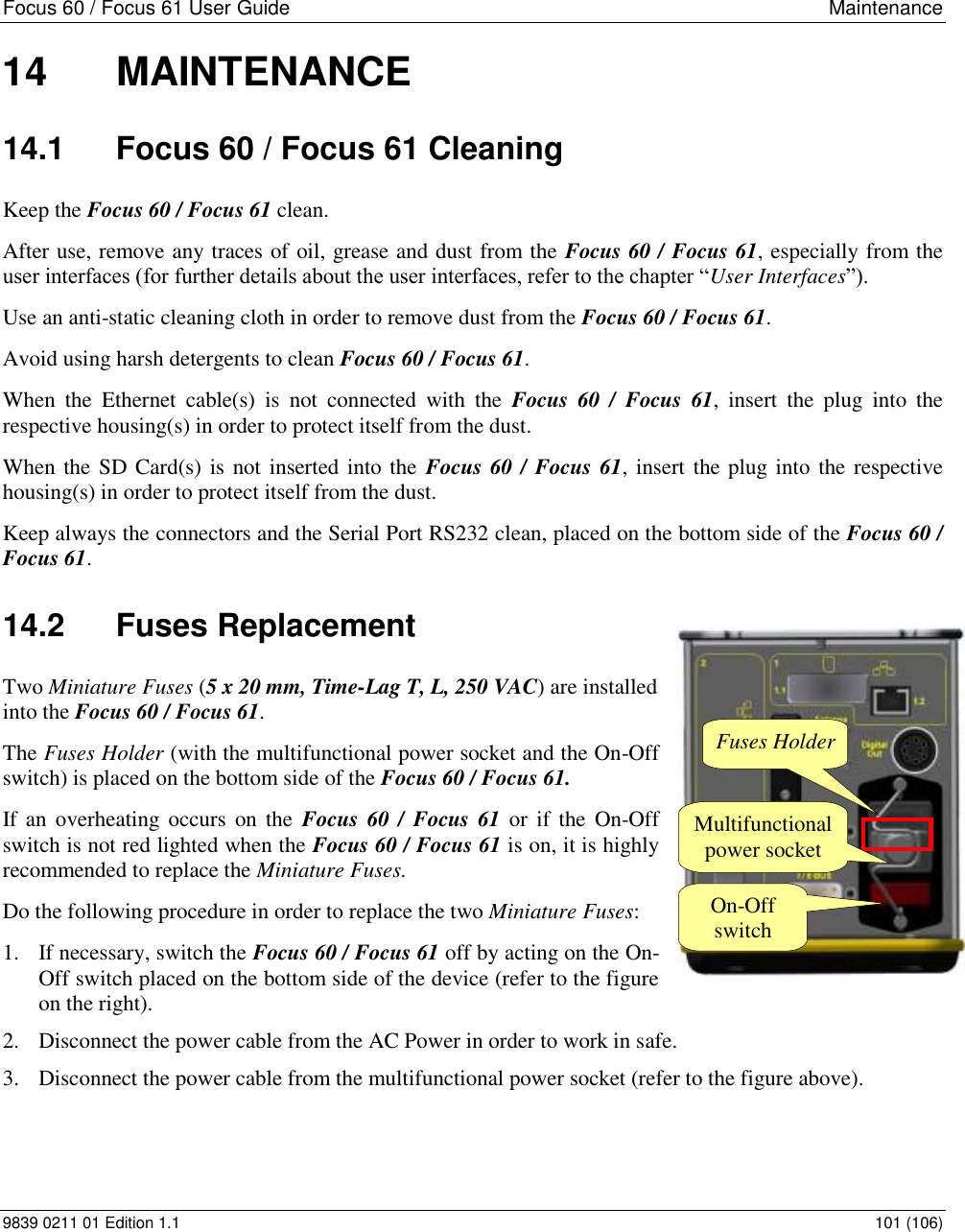 Focus 60 / Focus 61 User Guide  Maintenance   9839 0211 01 Edition 1.1    101 (106) 14  MAINTENANCE 14.1  Focus 60 / Focus 61 Cleaning Keep the Focus 60 / Focus 61 clean. After use, remove any traces of oil, grease and dust from the Focus 60 / Focus 61, especially from the user interfaces (for further details about the user interfaces, refer to the chapter “User Interfaces”).  Use an anti-static cleaning cloth in order to remove dust from the Focus 60 / Focus 61. Avoid using harsh detergents to clean Focus 60 / Focus 61. When  the  Ethernet  cable(s)  is  not  connected  with  the  Focus  60  /  Focus  61,  insert  the  plug  into  the respective housing(s) in order to protect itself from the dust. When the SD Card(s) is not inserted into the  Focus 60 / Focus 61, insert the plug into the respective housing(s) in order to protect itself from the dust. Keep always the connectors and the Serial Port RS232 clean, placed on the bottom side of the Focus 60 / Focus 61. 14.2  Fuses Replacement Two Miniature Fuses (5 x 20 mm, Time-Lag T, L, 250 VAC) are installed into the Focus 60 / Focus 61.  The Fuses Holder (with the multifunctional power socket and the On-Off switch) is placed on the bottom side of the Focus 60 / Focus 61. If an  overheating occurs  on the  Focus 60  / Focus 61  or if  the  On-Off switch is not red lighted when the Focus 60 / Focus 61 is on, it is highly recommended to replace the Miniature Fuses. Do the following procedure in order to replace the two Miniature Fuses: 1. If necessary, switch the Focus 60 / Focus 61 off by acting on the On-Off switch placed on the bottom side of the device (refer to the figure on the right). 2. Disconnect the power cable from the AC Power in order to work in safe. 3. Disconnect the power cable from the multifunctional power socket (refer to the figure above).   Fuses Holder Multifunctional power socket On-Off switch 