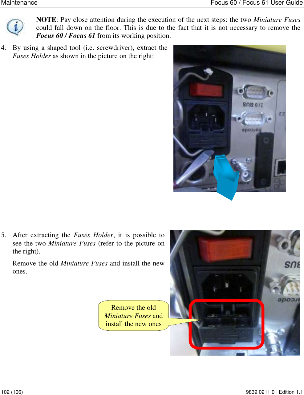 Maintenance    Focus 60 / Focus 61 User Guide 102 (106)  9839 0211 01 Edition 1.1  NOTE: Pay close attention during the execution of the next steps: the two Miniature Fuses could fall down on the floor. This is due to the fact that it is not necessary to remove the Focus 60 / Focus 61 from its working position. 4. By using a shaped tool (i.e. screwdriver), extract the Fuses Holder as shown in the picture on the right:               5. After  extracting  the  Fuses  Holder,  it  is  possible  to see the two Miniature Fuses (refer to the picture on the right).  Remove the old Miniature Fuses and install the new ones.         Remove the old Miniature Fuses and install the new ones 