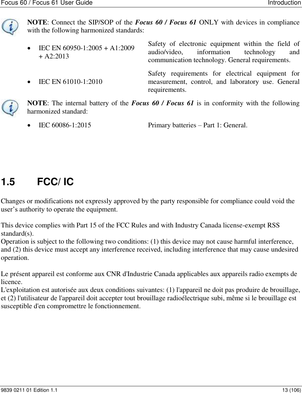 Focus 60 / Focus 61 User Guide   Introduction 9839 0211 01 Edition 1.1    13 (106)  NOTE: Connect the SIP/SOP of the Focus 60 / Focus 61 ONLY with devices in compliance with the following harmonized standards:  IEC EN 60950-1:2005 + A1:2009  + A2:2013 Safety  of  electronic  equipment  within  the  field  of audio/video,  information  technology  and communication technology. General requirements.  IEC EN 61010-1:2010 Safety  requirements  for  electrical  equipment  for measurement,  control,  and  laboratory  use.  General requirements.  NOTE: The internal battery of the  Focus 60 / Focus 61 is in conformity with the following harmonized standard:  IEC 60086-1:2015 Primary batteries – Part 1: General.     1.5  FCC/ IC Changes or modifications not expressly approved by the party responsible for compliance could void the user’s authority to operate the equipment.  This device complies with Part 15 of the FCC Rules and with Industry Canada license-exempt RSS standard(s).   Operation is subject to the following two conditions: (1) this device may not cause harmful interference, and (2) this device must accept any interference received, including interference that may cause undesired operation.  Le présent appareil est conforme aux CNR d&apos;Industrie Canada applicables aux appareils radio exempts de licence. L&apos;exploitation est autorisée aux deux conditions suivantes: (1) l&apos;appareil ne doit pas produire de brouillage, et (2) l&apos;utilisateur de l&apos;appareil doit accepter tout brouillage radioélectrique subi, même si le brouillage est susceptible d&apos;en compromettre le fonctionnement.  