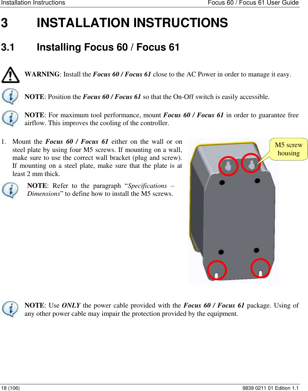 Installation Instructions  Focus 60 / Focus 61 User Guide 18 (106)  9839 0211 01 Edition 1.1 3  INSTALLATION INSTRUCTIONS 3.1  Installing Focus 60 / Focus 61  WARNING: Install the Focus 60 / Focus 61 close to the AC Power in order to manage it easy.  NOTE: Position the Focus 60 / Focus 61 so that the On-Off switch is easily accessible.  NOTE: For maximum tool performance, mount Focus 60 / Focus 61 in order to guarantee free airflow. This improves the cooling of the controller. 1. Mount  the  Focus  60 /  Focus 61  either  on  the  wall  or  on steel plate by using four M5 screws. If mounting on a wall, make sure to use the correct wall bracket (plug and screw). If mounting on a steel plate, make sure that the plate is at least 2 mm thick.  NOTE:  Refer  to  the  paragraph  “Specifications  – Dimensions” to define how to install the M5 screws.          NOTE: Use ONLY the power cable provided with the Focus 60 / Focus 61 package. Using of any other power cable may impair the protection provided by the equipment.     M5 screw housing 