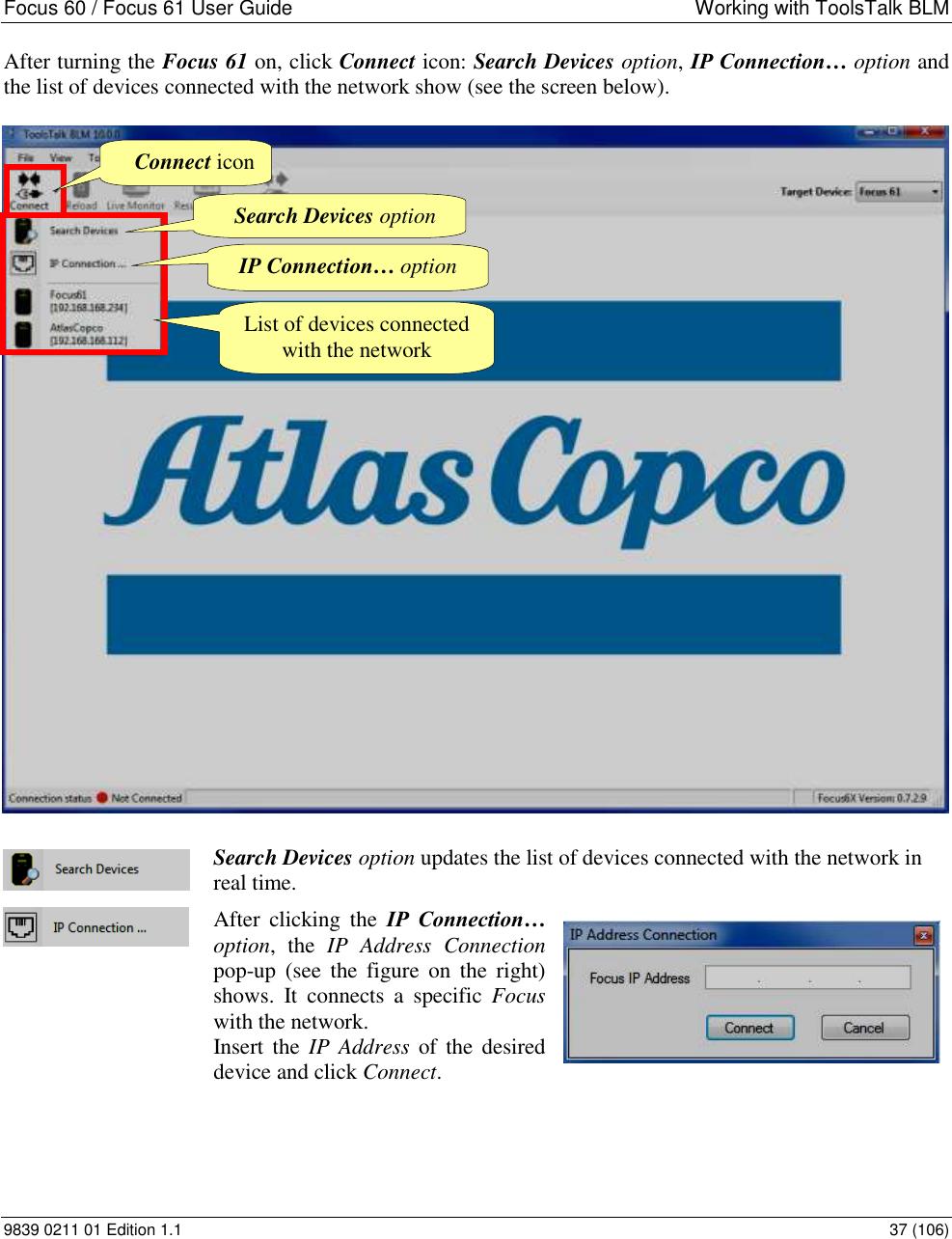 Focus 60 / Focus 61 User Guide  Working with ToolsTalk BLM 9839 0211 01 Edition 1.1    37 (106) After turning the Focus 61 on, click Connect icon: Search Devices option, IP Connection… option and the list of devices connected with the network show (see the screen below).    Search Devices option updates the list of devices connected with the network in real time.  After  clicking  the  IP  Connection… option,  the  IP  Address  Connection pop-up  (see  the  figure  on the  right) shows.  It connects  a  specific  Focus with the network. Insert the  IP  Address  of the desired device and click Connect.    Search Devices option Connect icon IP Connection… option List of devices connected with the network 