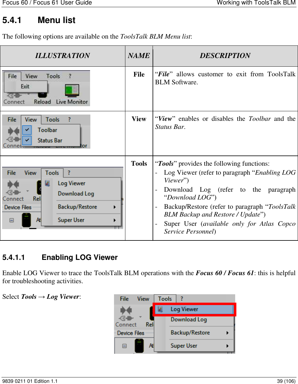 Focus 60 / Focus 61 User Guide  Working with ToolsTalk BLM 9839 0211 01 Edition 1.1    39 (106) 5.4.1  Menu list The following options are available on the ToolsTalk BLM Menu list: ILLUSTRATION NAME DESCRIPTION  File “File”  allows  customer  to  exit  from  ToolsTalk BLM Software.   View “View”  enables  or  disables  the  Toolbar  and  the Status Bar.    Tools “Tools” provides the following functions: - Log Viewer (refer to paragraph “Enabling LOG Viewer”) - Download  Log  (refer  to  the  paragraph “Download LOG”) - Backup/Restore (refer to paragraph “ToolsTalk BLM Backup and Restore / Update”) - Super  User  (available  only  for  Atlas  Copco Service Personnel) 5.4.1.1  Enabling LOG Viewer  Enable LOG Viewer to trace the ToolsTalk BLM operations with the Focus 60 / Focus 61: this is helpful for troubleshooting activities.  Select Tools → Log Viewer:         
