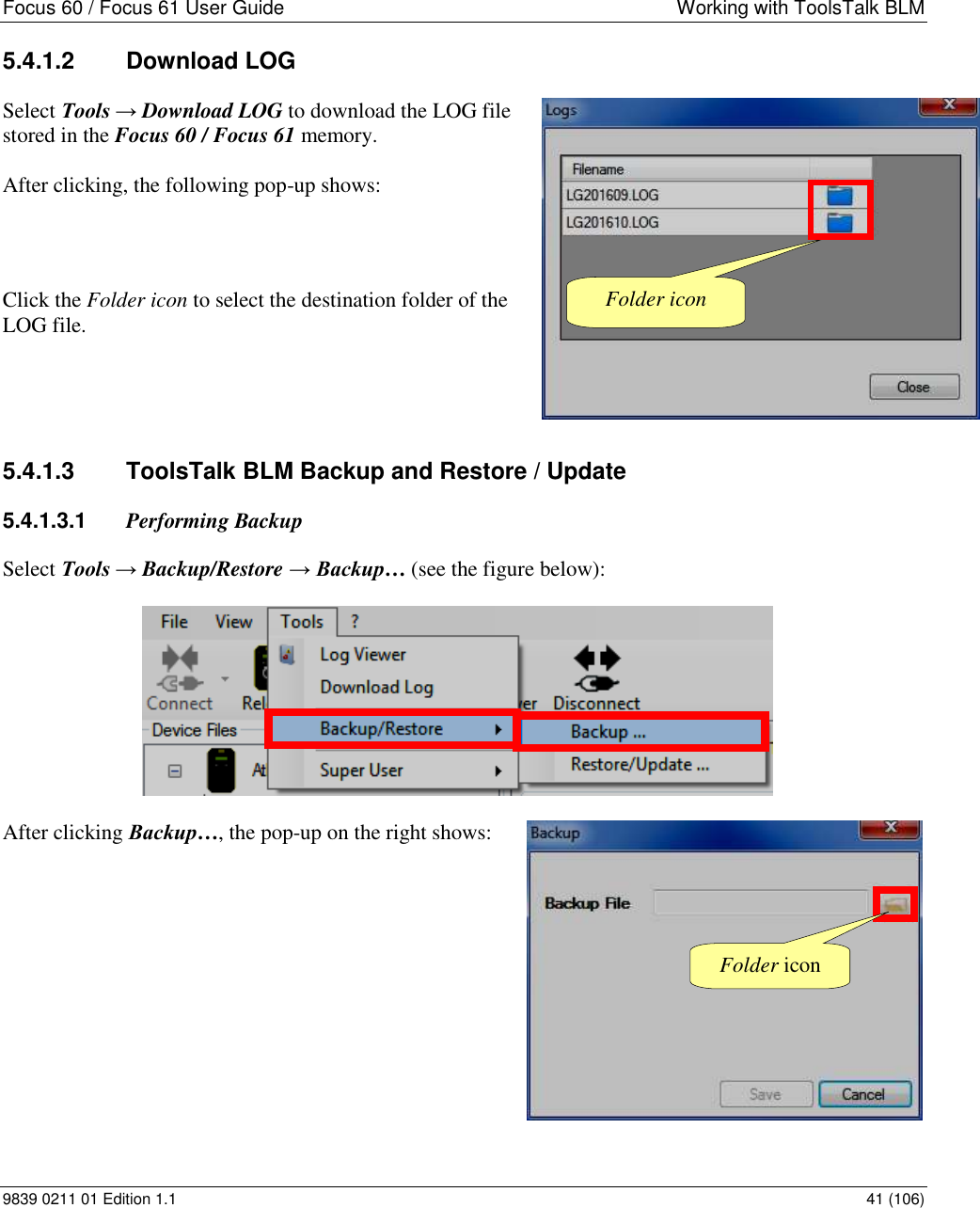 Focus 60 / Focus 61 User Guide  Working with ToolsTalk BLM 9839 0211 01 Edition 1.1    41 (106) 5.4.1.2  Download LOG  Select Tools → Download LOG to download the LOG file stored in the Focus 60 / Focus 61 memory.  After clicking, the following pop-up shows:   Click the Folder icon to select the destination folder of the LOG file.   5.4.1.3  ToolsTalk BLM Backup and Restore / Update 5.4.1.3.1  Performing Backup Select Tools → Backup/Restore → Backup… (see the figure below):   After clicking Backup…, the pop-up on the right shows:           Folder icon Folder icon 
