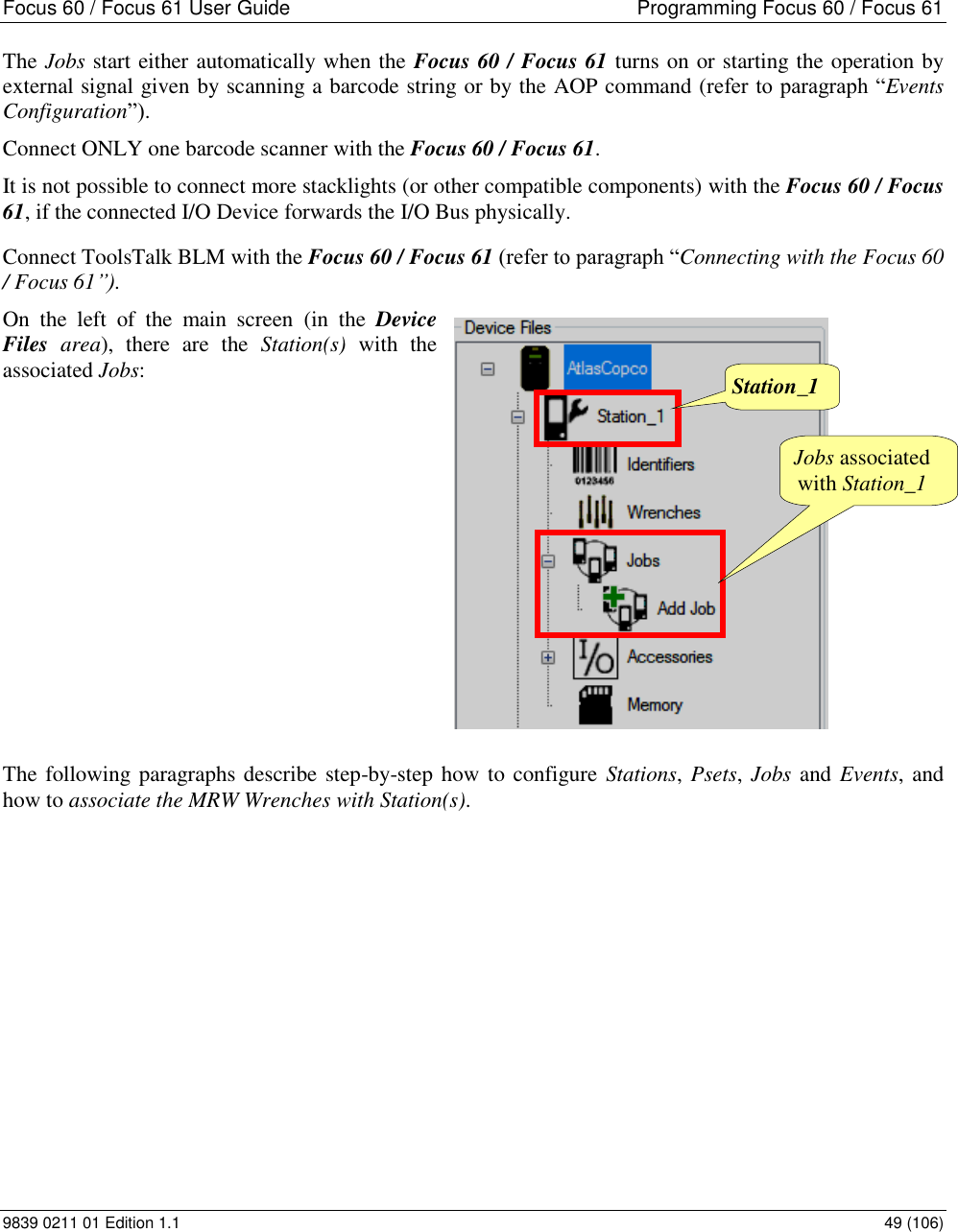 Focus 60 / Focus 61 User Guide  Programming Focus 60 / Focus 61 9839 0211 01 Edition 1.1    49 (106) The Jobs start either automatically when the Focus 60 / Focus 61 turns on or starting the operation by external signal given by scanning a barcode string or by the AOP command (refer to paragraph “Events Configuration”). Connect ONLY one barcode scanner with the Focus 60 / Focus 61. It is not possible to connect more stacklights (or other compatible components) with the Focus 60 / Focus 61, if the connected I/O Device forwards the I/O Bus physically. Connect ToolsTalk BLM with the Focus 60 / Focus 61 (refer to paragraph “Connecting with the Focus 60 / Focus 61”). On  the  left  of  the  main  screen  (in  the  Device Files  area),  there  are  the  Station(s)  with  the associated Jobs:                 The following paragraphs describe step-by-step how to configure Stations, Psets, Jobs and Events, and how to associate the MRW Wrenches with Station(s).   Jobs associated with Station_1 Station_1 