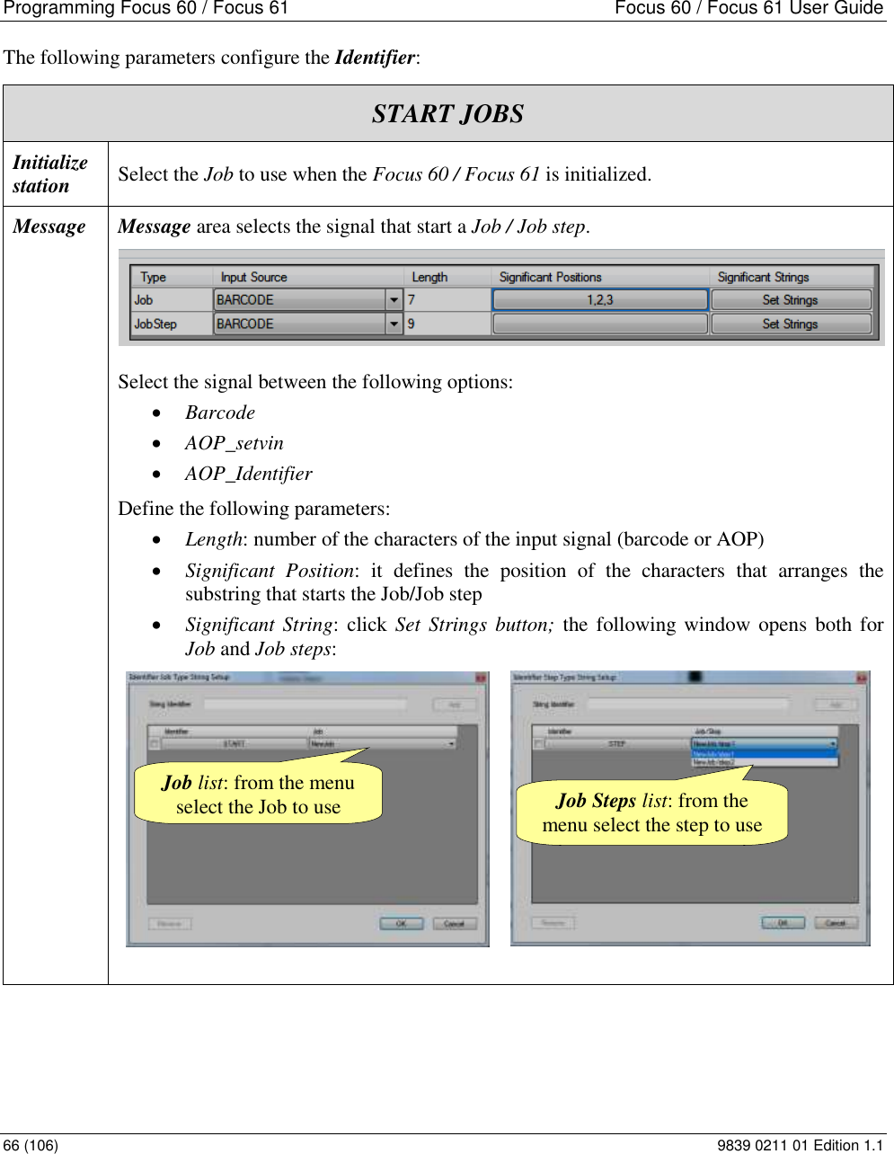 Programming Focus 60 / Focus 61  Focus 60 / Focus 61 User Guide 66 (106)  9839 0211 01 Edition 1.1 The following parameters configure the Identifier: START JOBS Initialize station  Select the Job to use when the Focus 60 / Focus 61 is initialized. Message Message area selects the signal that start a Job / Job step.   Select the signal between the following options:  Barcode  AOP_setvin  AOP_Identifier Define the following parameters:  Length: number of the characters of the input signal (barcode or AOP)  Significant  Position:  it  defines  the  position  of  the  characters  that  arranges  the substring that starts the Job/Job step  Significant String: click Set Strings  button; the following window opens  both for Job and Job steps:                     Steps list Job Steps list: from the menu select the step to use Job list: from the menu select the Job to use 