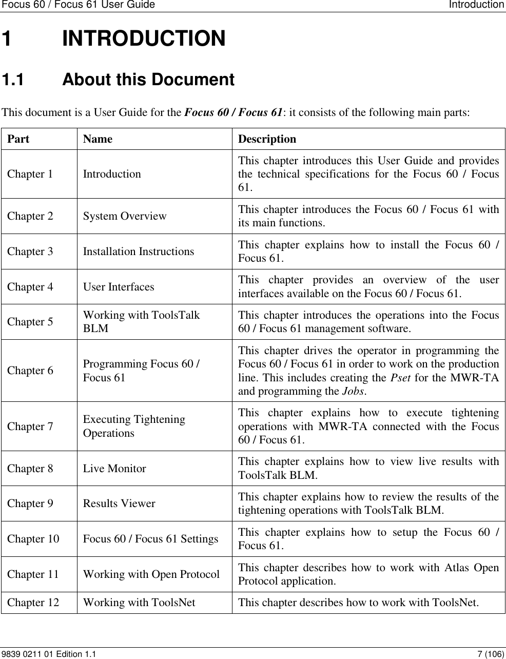 Focus 60 / Focus 61 User Guide   Introduction 9839 0211 01 Edition 1.1    7 (106) 1  INTRODUCTION 1.1  About this Document This document is a User Guide for the Focus 60 / Focus 61: it consists of the following main parts: Part Name  Description Chapter 1 Introduction  This chapter introduces this User Guide and provides the  technical  specifications  for  the  Focus  60  /  Focus 61. Chapter 2 System Overview This chapter introduces the Focus 60 / Focus 61 with its main functions.  Chapter 3 Installation Instructions This  chapter  explains  how  to  install  the  Focus  60  / Focus 61. Chapter 4 User Interfaces This  chapter  provides  an  overview  of  the  user interfaces available on the Focus 60 / Focus 61. Chapter 5 Working with ToolsTalk BLM This chapter introduces the operations  into the Focus 60 / Focus 61 management software.  Chapter 6 Programming Focus 60 / Focus 61 This  chapter  drives  the  operator  in  programming  the Focus 60 / Focus 61 in order to work on the production line. This includes creating the Pset for the MWR-TA and programming the Jobs. Chapter 7 Executing Tightening Operations This  chapter  explains  how  to  execute  tightening operations  with  MWR-TA  connected  with  the  Focus 60 / Focus 61. Chapter 8 Live Monitor This  chapter  explains  how  to  view  live  results  with ToolsTalk BLM. Chapter 9 Results Viewer This chapter explains how to review the results of the tightening operations with ToolsTalk BLM. Chapter 10 Focus 60 / Focus 61 Settings This  chapter  explains  how  to  setup  the  Focus  60  / Focus 61. Chapter 11 Working with Open Protocol  This chapter describes how to work with  Atlas Open Protocol application. Chapter 12 Working with ToolsNet This chapter describes how to work with ToolsNet. 