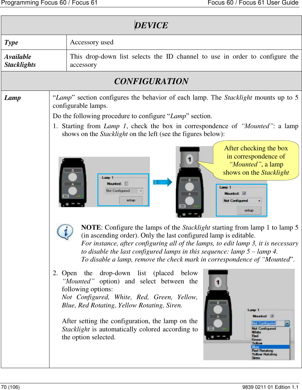 Programming Focus 60 / Focus 61  Focus 60 / Focus 61 User Guide 70 (106)  9839 0211 01 Edition 1.1  DEVICE Type Accessory used Available Stacklights This  drop-down  list  selects  the  ID  channel  to  use  in  order  to  configure  the accessory CONFIGURATION Lamp “Lamp” section configures the behavior  of each lamp. The  Stacklight mounts up to 5 configurable lamps. Do the following procedure to configure “Lamp” section. 1. Starting  from  Lamp  1,  check  the  box  in  correspondence  of  “Mounted”:  a  lamp shows on the Stacklight on the left (see the figures below):  NOTE: Configure the lamps of the Stacklight starting from lamp 1 to lamp 5 (in ascending order). Only the last configured lamp is editable. For instance, after configuring all of the lamps, to edit lamp 3, it is necessary to disable the last configured lamps in this sequence: lamp 5 – lamp 4. To disable a lamp, remove the check mark in correspondence of “Mounted”. 2. Open  the  drop-down  list  (placed  below “Mounted”  option)  and  select  between  the following options: Not  Configured,  White,  Red,  Green,  Yellow, Blue, Red Rotating, Yellow Rotating, Siren.  After setting the configuration, the lamp on the Stacklight is automatically colored according to the option selected.     After checking the box in correspondence of “Mounted”, a lamp shows on the Stacklight 