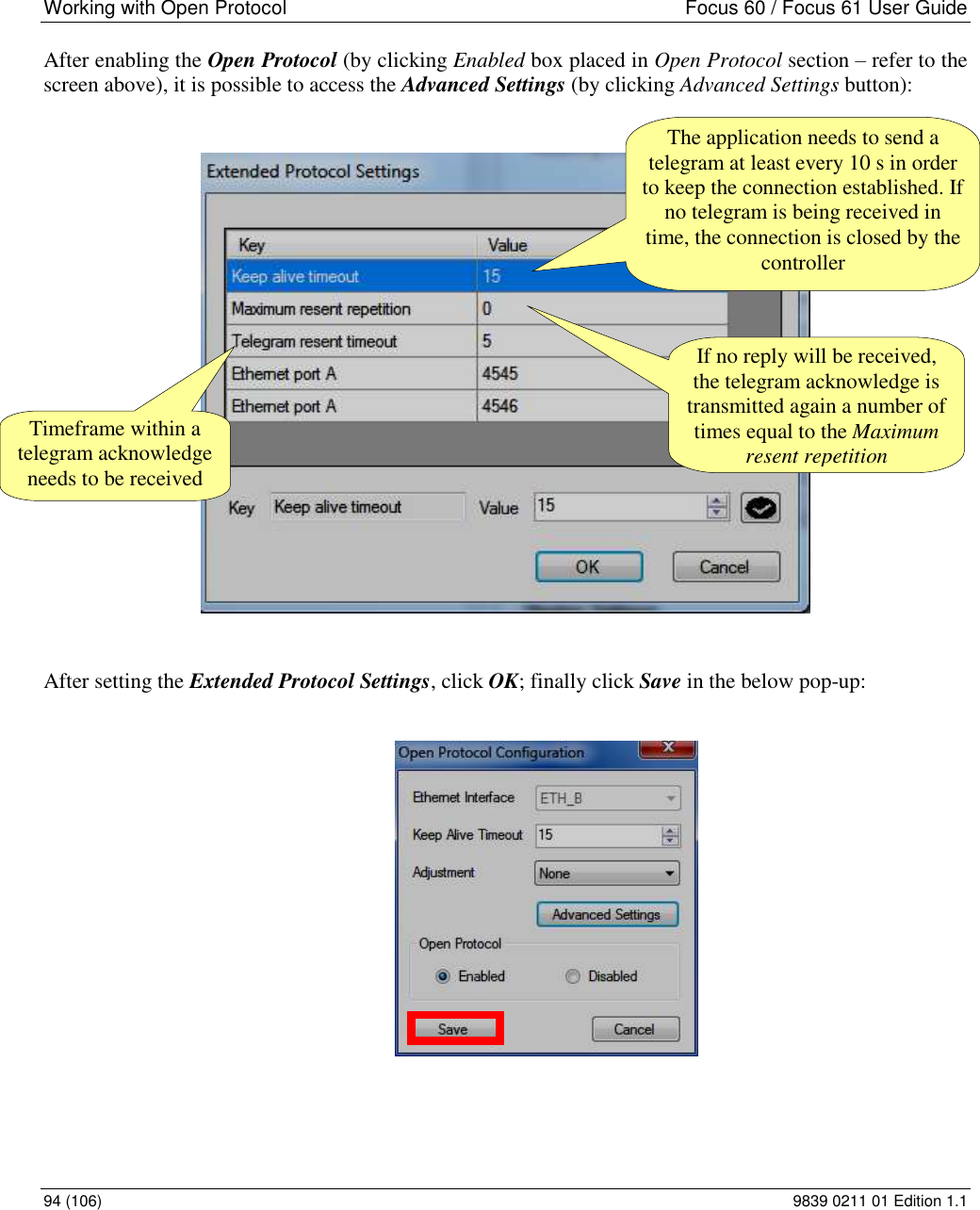 Working with Open Protocol    Focus 60 / Focus 61 User Guide 94 (106)  9839 0211 01 Edition 1.1 After enabling the Open Protocol (by clicking Enabled box placed in Open Protocol section – refer to the screen above), it is possible to access the Advanced Settings (by clicking Advanced Settings button):    After setting the Extended Protocol Settings, click OK; finally click Save in the below pop-up:   If no reply will be received, the telegram acknowledge is transmitted again a number of times equal to the Maximum resent repetition Timeframe within a telegram acknowledge needs to be received The application needs to send a telegram at least every 10 s in order to keep the connection established. If no telegram is being received in time, the connection is closed by the controller 