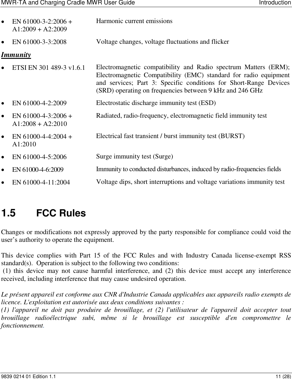 MWR-TA and Charging Cradle MWR User Guide  Introduction 9839 0214 01 Edition 1.1  11 (28)  EN 61000-3-2:2006 + A1:2009 + A2:2009 Harmonic current emissions  EN 61000-3-3:2008 Voltage changes, voltage fluctuations and flicker Immunity  ETSI EN 301 489-3 v1.6.1 Electromagnetic  compatibility  and  Radio  spectrum  Matters  (ERM);  Electromagnetic  Compatibility  (EMC)  standard  for  radio  equipment and  services;  Part  3:  Specific  conditions  for  Short-Range  Devices (SRD) operating on frequencies between 9 kHz and 246 GHz   EN 61000-4-2:2009 Electrostatic discharge immunity test (ESD)  EN 61000-4-3:2006 + A1:2008 + A2:2010 Radiated, radio-frequency, electromagnetic field immunity test  EN 61000-4-4:2004 + A1:2010 Electrical fast transient / burst immunity test (BURST)  EN 61000-4-5:2006 Surge immunity test (Surge)  EN 61000-4-6:2009 Immunity to conducted disturbances, induced by radio-frequencies fields  EN 61000-4-11:2004 Voltage dips, short interruptions and voltage variations immunity test  1.5  FCC Rules Changes or modifications not expressly approved by the party responsible for compliance could void the user’s authority to operate the equipment.  This  device  complies  with  Part  15  of  the  FCC  Rules  and  with  Industry  Canada  license-exempt  RSS standard(s).  Operation is subject to the following two conditions:  (1)  this  device  may  not  cause  harmful  interference,  and  (2)  this  device  must  accept  any  interference received, including interference that may cause undesired operation.  Le présent appareil est conforme aux CNR d&apos;Industrie Canada applicables aux appareils radio exempts de licence. L&apos;exploitation est autorisée aux deux conditions suivantes :  (1)  l&apos;appareil  ne  doit  pas  produire  de  brouillage,  et  (2)  l&apos;utilisateur  de  l&apos;appareil  doit  accepter  tout brouillage  radioélectrique  subi,  même  si  le  brouillage  est  susceptible  d&apos;en  compromettre  le fonctionnement.  