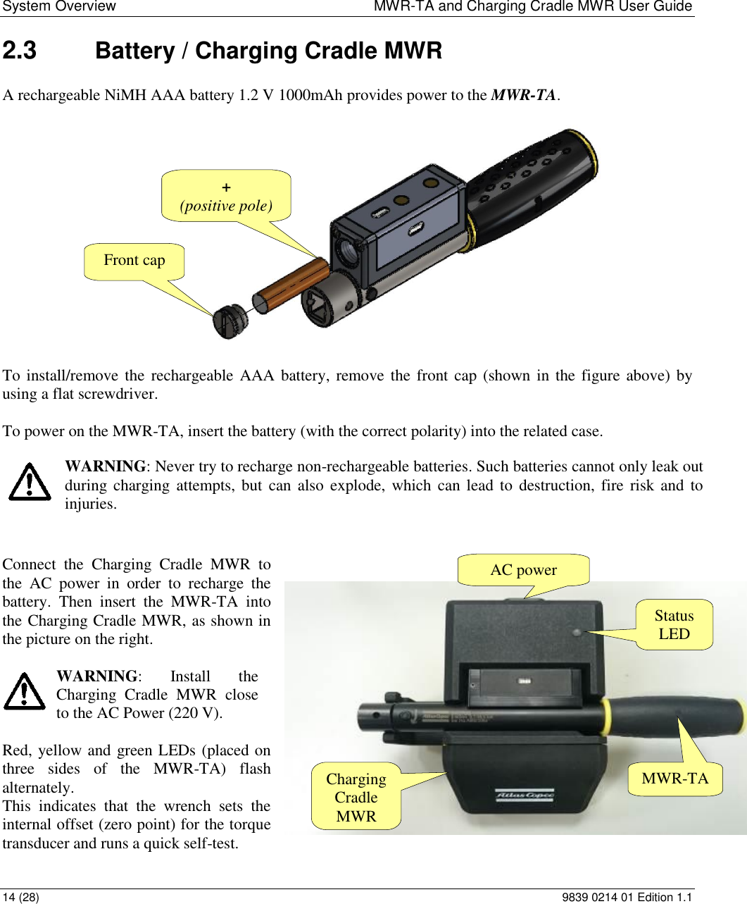 System Overview  MWR-TA and Charging Cradle MWR User Guide 14 (28)  9839 0214 01 Edition 1.1 2.3  Battery / Charging Cradle MWR A rechargeable NiMH AAA battery 1.2 V 1000mAh provides power to the MWR-TA.    To install/remove  the  rechargeable AAA battery, remove the front cap (shown  in the figure above) by using a flat screwdriver.  To power on the MWR-TA, insert the battery (with the correct polarity) into the related case.   WARNING: Never try to recharge non-rechargeable batteries. Such batteries cannot only leak out during charging  attempts, but  can  also  explode, which  can lead  to  destruction, fire  risk and  to injuries.   Connect  the  Charging  Cradle  MWR  to the  AC  power  in  order  to  recharge  the battery.  Then  insert  the  MWR-TA  into the Charging Cradle MWR, as shown in the picture on the right.    WARNING:  Install  the Charging  Cradle  MWR  close to the AC Power (220 V).  Red, yellow and green LEDs (placed on three  sides  of  the  MWR-TA)  flash alternately.  This  indicates  that  the  wrench  sets  the internal offset (zero point) for the torque transducer and runs a quick self-test. + (positive pole) Front cap Charging Cradle MWR MWR-TA AC power Status LED 