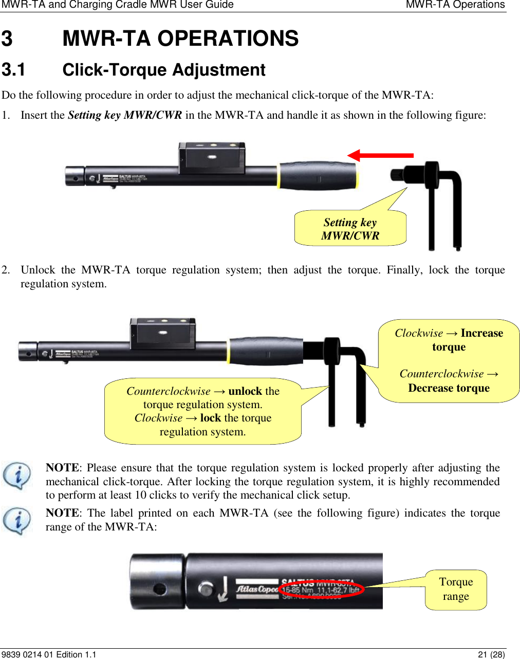 MWR-TA and Charging Cradle MWR User Guide  MWR-TA Operations 9839 0214 01 Edition 1.1  21 (28) 3  MWR-TA OPERATIONS 3.1  Click-Torque Adjustment  Do the following procedure in order to adjust the mechanical click-torque of the MWR-TA:  1. Insert the Setting key MWR/CWR in the MWR-TA and handle it as shown in the following figure:           2. Unlock  the  MWR-TA  torque  regulation  system;  then  adjust  the  torque.  Finally,  lock  the  torque regulation system.    NOTE: Please ensure that the torque regulation system is locked properly after adjusting the mechanical click-torque. After locking the torque regulation system, it is highly recommended to perform at least 10 clicks to verify the mechanical click setup.  NOTE: The label  printed on  each  MWR-TA  (see  the  following figure) indicates  the  torque range of the MWR-TA: Counterclockwise → unlock the torque regulation system. Clockwise → lock the torque regulation system.  Clockwise → Increase torque  Counterclockwise → Decrease torque Setting key MWR/CWR Torque range 