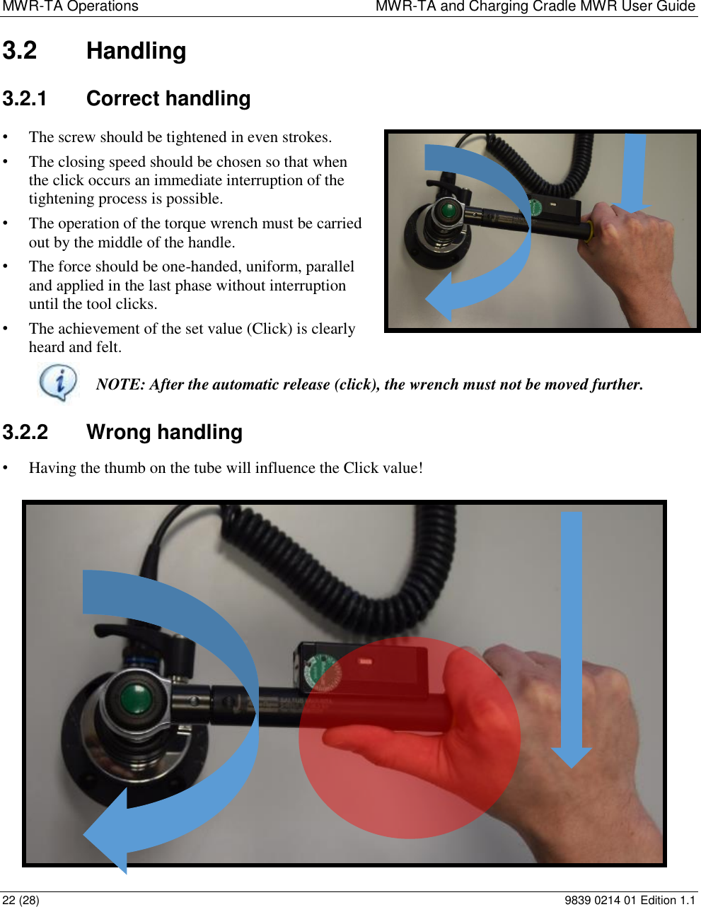 MWR-TA Operations  MWR-TA and Charging Cradle MWR User Guide 22 (28)  9839 0214 01 Edition 1.1 3.2  Handling 3.2.1  Correct handling • The screw should be tightened in even strokes. • The closing speed should be chosen so that when the click occurs an immediate interruption of the tightening process is possible. • The operation of the torque wrench must be carried out by the middle of the handle. • The force should be one-handed, uniform, parallel and applied in the last phase without interruption until the tool clicks. • The achievement of the set value (Click) is clearly heard and felt.  NOTE: After the automatic release (click), the wrench must not be moved further. 3.2.2  Wrong handling • Having the thumb on the tube will influence the Click value! 