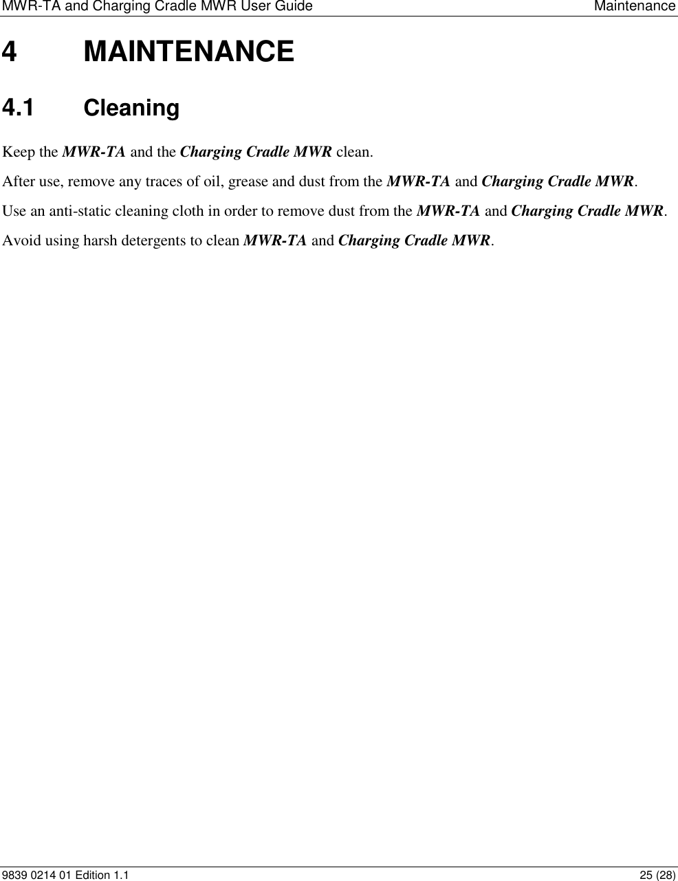 MWR-TA and Charging Cradle MWR User Guide  Maintenance 9839 0214 01 Edition 1.1  25 (28) 4  MAINTENANCE 4.1  Cleaning Keep the MWR-TA and the Charging Cradle MWR clean. After use, remove any traces of oil, grease and dust from the MWR-TA and Charging Cradle MWR. Use an anti-static cleaning cloth in order to remove dust from the MWR-TA and Charging Cradle MWR. Avoid using harsh detergents to clean MWR-TA and Charging Cradle MWR.  