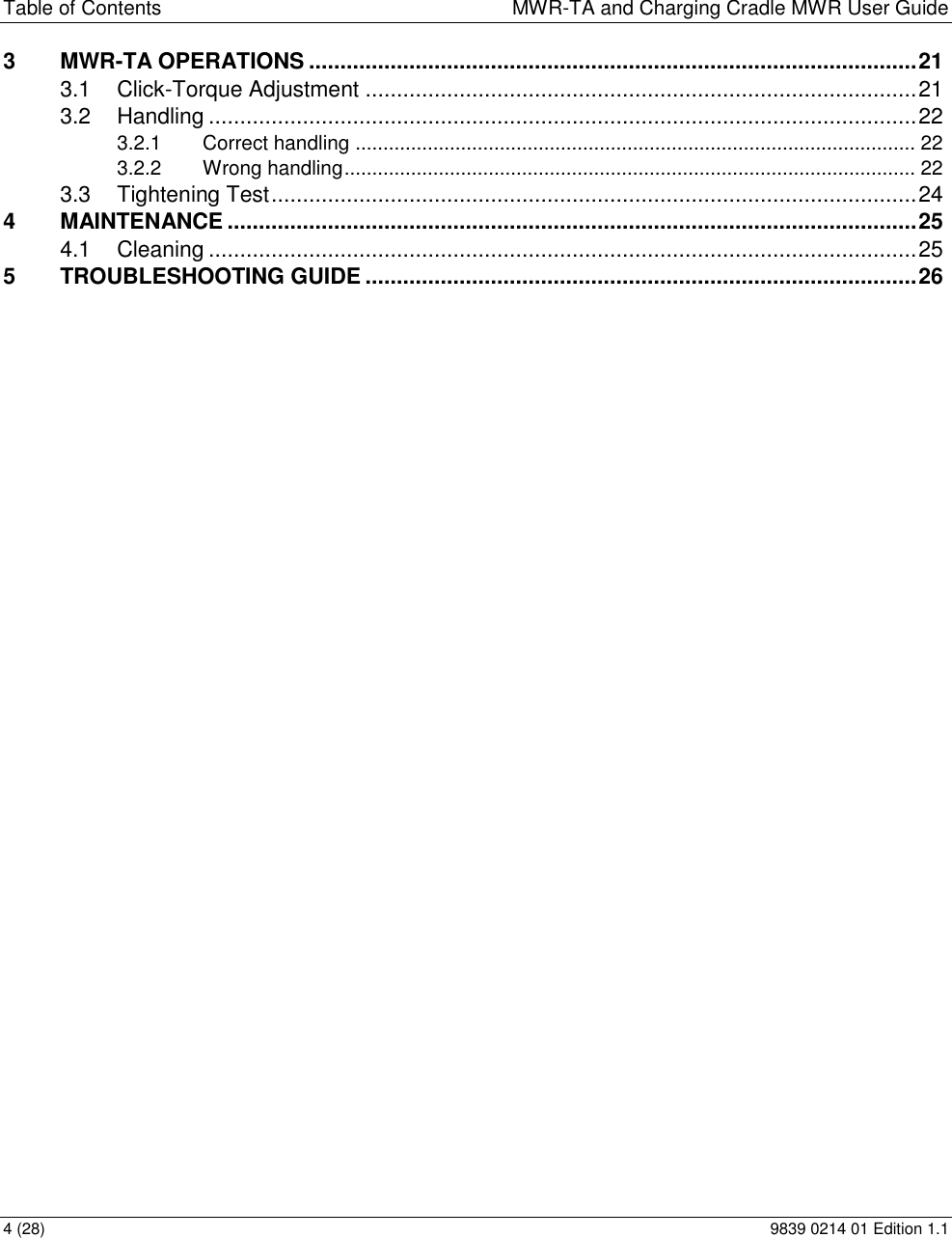 Table of Contents  MWR-TA and Charging Cradle MWR User Guide 4 (28)  9839 0214 01 Edition 1.1 3 MWR-TA OPERATIONS ................................................................................................. 21 3.1 Click-Torque Adjustment ........................................................................................ 21 3.2 Handling ................................................................................................................. 22 3.2.1 Correct handling ..................................................................................................... 22 3.2.2 Wrong handling ....................................................................................................... 22 3.3 Tightening Test ....................................................................................................... 24 4 MAINTENANCE .............................................................................................................. 25 4.1 Cleaning ................................................................................................................. 25 5 TROUBLESHOOTING GUIDE ........................................................................................ 26 