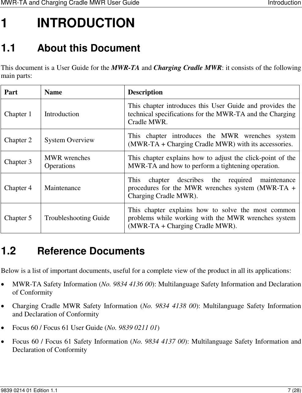 MWR-TA and Charging Cradle MWR User Guide  Introduction 9839 0214 01 Edition 1.1  7 (28) 1  INTRODUCTION 1.1  About this Document This document is a User Guide for the MWR-TA and Charging Cradle MWR: it consists of the following main parts: Part Name  Description Chapter 1 Introduction  This chapter introduces this User Guide and provides the technical specifications for the MWR-TA and the Charging Cradle MWR. Chapter 2 System Overview This  chapter  introduces  the  MWR  wrenches  system (MWR-TA + Charging Cradle MWR) with its accessories.  Chapter 3 MWR wrenches Operations This chapter explains how to adjust the click-point of the MWR-TA and how to perform a tightening operation. Chapter 4 Maintenance This  chapter  describes  the  required  maintenance procedures  for  the  MWR  wrenches  system  (MWR-TA + Charging Cradle MWR). Chapter 5 Troubleshooting Guide This  chapter  explains  how  to  solve  the  most  common problems while working with the MWR wrenches system (MWR-TA + Charging Cradle MWR). 1.2  Reference Documents Below is a list of important documents, useful for a complete view of the product in all its applications:  MWR-TA Safety Information (No. 9834 4136 00): Multilanguage Safety Information and Declaration of Conformity   Charging Cradle MWR  Safety Information  (No. 9834 4138  00): Multilanguage Safety  Information and Declaration of Conformity   Focus 60 / Focus 61 User Guide (No. 9839 0211 01)  Focus 60 / Focus 61 Safety Information (No. 9834 4137 00): Multilanguage Safety Information and Declaration of Conformity  