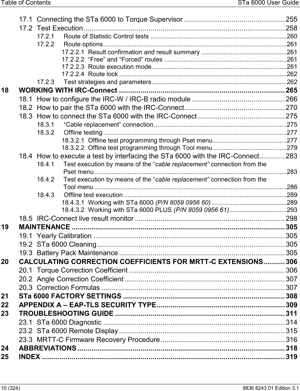 Table of Contents  STa 6000 User Guide 10 (324)  9836 8243 01 Edition 3.1 17.1 Connecting the STa 6000 to Torque Supervisor ................................................... 25517.2 Test Execution ...................................................................................................... 25817.2.1 Route of Statistic Control tests .............................................................................. 26017.2.2 Route options ......................................................................................................... 26117.2.2.1 Result confirmation and result summary ................................................. 26117.2.2.2  ...................................................................... 26117.2.2.3 Route execution mode ............................................................................. 26117.2.2.4 Route lock ................................................................................................ 26217.2.3 Test strategies and parameters ............................................................................. 26218 WORKING WITH IRC-Connect .................................................................................... 26518.1 How to configure the IRC-W / IRC-B radio module ............................................... 26618.2 How to pair the STa 6000 with the IRC-Connect ................................................... 27018.3 How to connect the STa 6000 with the IRC-Connect ............................................ 27518.3.1  ............................................................................ 27518.3.2 Offline testing ......................................................................................................... 27718.3.2.1 Offline test programming through Pset menu .......................................... 27718.3.2.2 Offline test programming through Tool menu .......................................... 27918.4 How to execute a test by interfacing the STa 6000 with the IRC-Connect ............. 28318.4.1 cable replac connection from the  Pset menu .............................................................................................................. 28318.4.2  connection from the  Tool menu .............................................................................................................. 28618.4.3 Offline test execution ............................................................................................. 28918.4.3.1 Working with STa 6000 (P/N 8059 0956 60) ........................................... 28918.4.3.2 Working with STa 6000 PLUS (P/N 8059 0956 61) ................................. 29318.5 IRC-Connect live result monitor ............................................................................ 29819 MAINTENANCE ............................................................................................................ 30519.1 Yearly Calibration ................................................................................................. 30519.2 STa 6000 Cleaning ............................................................................................... 30519.3 Battery Pack Maintenance .................................................................................... 30520 CALCULATING CORRECTION COEFFICIENTS FOR MRTT-C EXTENSIONS ........... 30620.1 Torque Correction Coefficient ............................................................................... 30620.2 Angle Correction Coefficient ................................................................................. 30720.3 Correction Formulas ............................................................................................. 30721 STa 6000 FACTORY SETTINGS .................................................................................. 30822 APPENDIX A  EAP-TLS SECURITY TYPE ................................................................. 30923 TROUBLESHOOTING GUIDE ...................................................................................... 31123.1 STa 6000 Diagnostic ............................................................................................ 31423.2 STa 6000 Remote Display .................................................................................... 31523.3 MRTT-C Firmware Recovery Procedure ............................................................... 31624 ABBREVIATIONS ......................................................................................................... 31825 INDEX ........................................................................................................................... 319