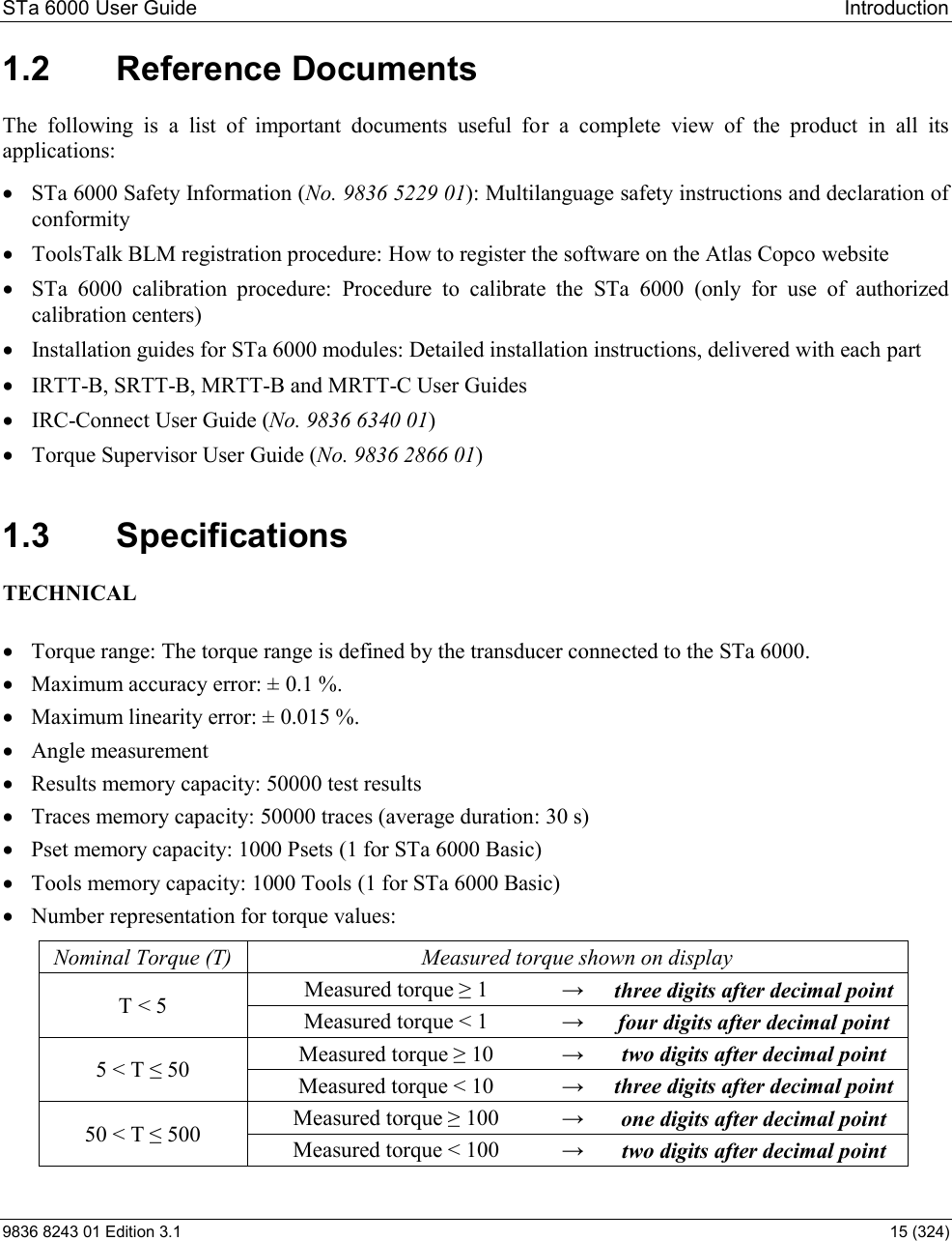 STa 6000 User Guide   Introduction 9836 8243 01 Edition 3.1    15 (324) 1.2  Reference Documents The  following  is  a  list  of  important  documents  useful  for  a  complete  view  of  the  product  in  all  its applications:  STa 6000 Safety Information (No. 9836 5229 01): Multilanguage safety instructions and declaration of conformity  ToolsTalk BLM registration procedure: How to register the software on the Atlas Copco website  STa  6000  calibration  procedure:  Procedure  to  calibrate  the  STa  6000  (only  for  use  of  authorized calibration centers)  Installation guides for STa 6000 modules: Detailed installation instructions, delivered with each part   IRTT-B, SRTT-B, MRTT-B and MRTT-C User Guides  IRC-Connect User Guide (No. 9836 6340 01)  Torque Supervisor User Guide (No. 9836 2866 01) 1.3  Specifications TECHNICAL   Torque range: The torque range is defined by the transducer connected to the STa 6000.  Maximum accuracy error: ± 0.1 %.  Maximum linearity error: ± 0.015 %.  Angle measurement  Results memory capacity: 50000 test results  Traces memory capacity: 50000 traces (average duration: 30 s)  Pset memory capacity: 1000 Psets (1 for STa 6000 Basic)  Tools memory capacity: 1000 Tools (1 for STa 6000 Basic)  Number representation for torque values: Nominal Torque (T)  Measured torque shown on display T &lt; 5   M 1    three digits after decimal point Measured torque &lt; 1    four digits after decimal point 5 &lt; T  50   M 10    two digits after decimal point Measured torque &lt; 10    three digits after decimal point 50 &lt; T  500   M 100    one digits after decimal point Measured torque &lt; 100    two digits after decimal point 