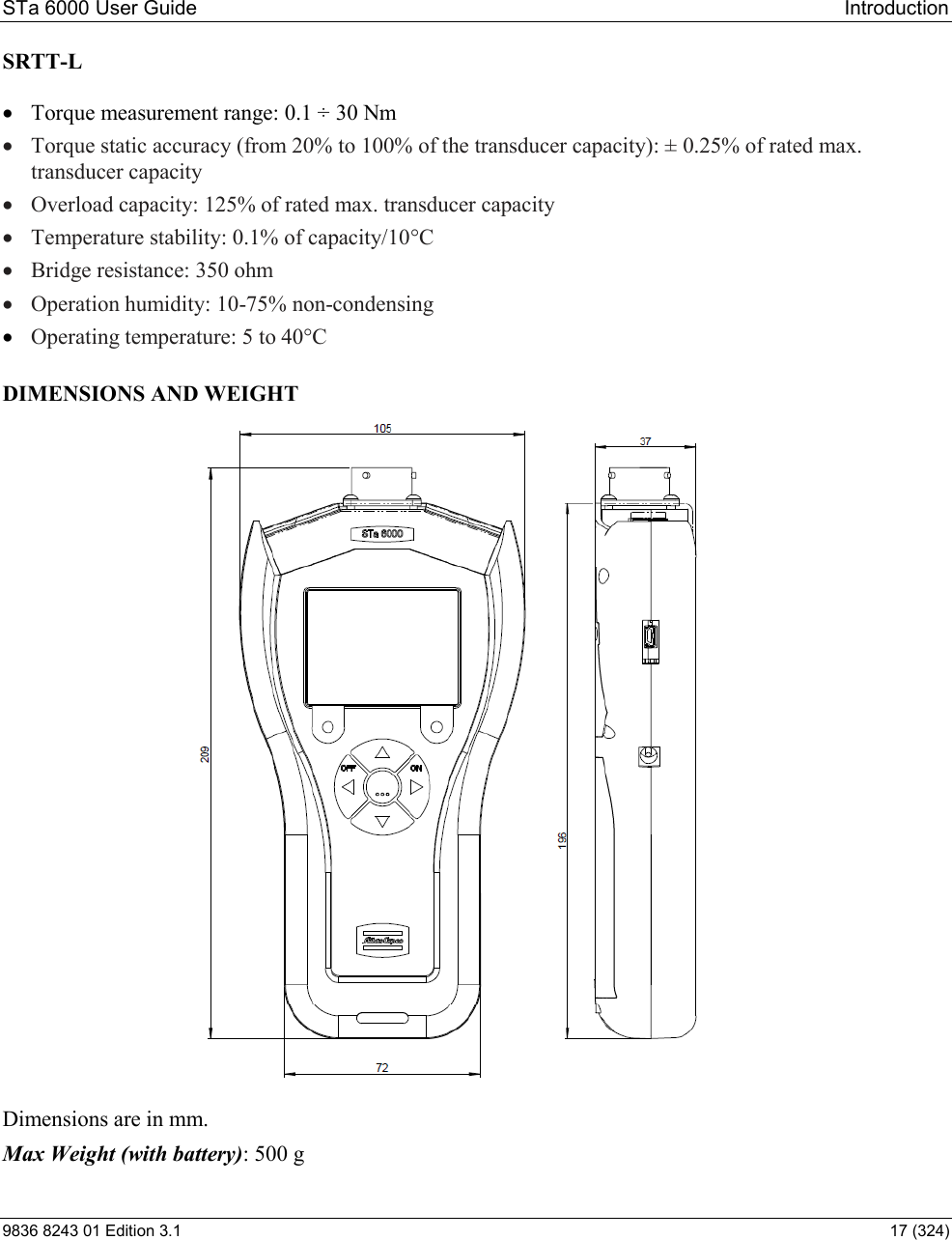 STa 6000 User Guide   Introduction 9836 8243 01 Edition 3.1    17 (324) SRTT-L   Torque measurement range: 0.1 ÷ 30 Nm  Torque static accuracy (from 20% to 100% of the transducer capacity): ± 0.25% of rated max. transducer capacity  Overload capacity: 125% of rated max. transducer capacity  Temperature stability: 0.1% of capacity/10°C  Bridge resistance: 350 ohm  Operation humidity: 10-75% non-condensing  Operating temperature: 5 to 40°C  DIMENSIONS AND WEIGHT  Dimensions are in mm.  Max Weight (with battery): 500 g 