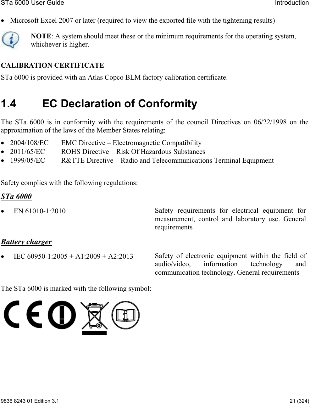 STa 6000 User Guide   Introduction 9836 8243 01 Edition 3.1    21 (324)  Microsoft Excel 2007 or later (required to view the exported file with the tightening results)  NOTE: A system should meet these or the minimum requirements for the operating system, whichever is higher.   CALIBRATION CERTIFICATE  STa 6000 is provided with an Atlas Copco BLM factory calibration certificate. 1.4  EC Declaration of Conformity The  STa  6000  is  in  conformity  with  the  requirements  of  the  council  Directives  on  06/22/1998  on  the approximation of the laws of the Member States relating:   2004/108/EC   EMC Directive  Electromagnetic Compatibility  2011/65/EC  ROHS Directive  Risk Of Hazardous Substances  1999/05/EC  R&amp;TTE Directive  Radio and Telecommunications Terminal Equipment   Safety complies with the following regulations: STa 6000  EN 61010-1:2010    Safety  requirements  for  electrical  equipment  for measurement,  control  and  laboratory  use.  General requirements Battery charger  IEC 60950-1:2005 + A1:2009 + A2:2013  Safety  of  electronic  equipment  within  the  field  of audio/video,  information  technology  and communication technology. General requirements    The STa 6000 is marked with the following symbol:    